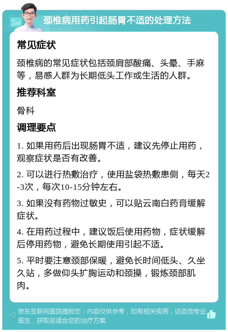 颈椎病用药引起肠胃不适的处理方法 常见症状 颈椎病的常见症状包括颈肩部酸痛、头晕、手麻等，易感人群为长期低头工作或生活的人群。 推荐科室 骨科 调理要点 1. 如果用药后出现肠胃不适，建议先停止用药，观察症状是否有改善。 2. 可以进行热敷治疗，使用盐袋热敷患侧，每天2-3次，每次10-15分钟左右。 3. 如果没有药物过敏史，可以贴云南白药膏缓解症状。 4. 在用药过程中，建议饭后使用药物，症状缓解后停用药物，避免长期使用引起不适。 5. 平时要注意颈部保暖，避免长时间低头、久坐久站，多做仰头扩胸运动和颈操，锻炼颈部肌肉。