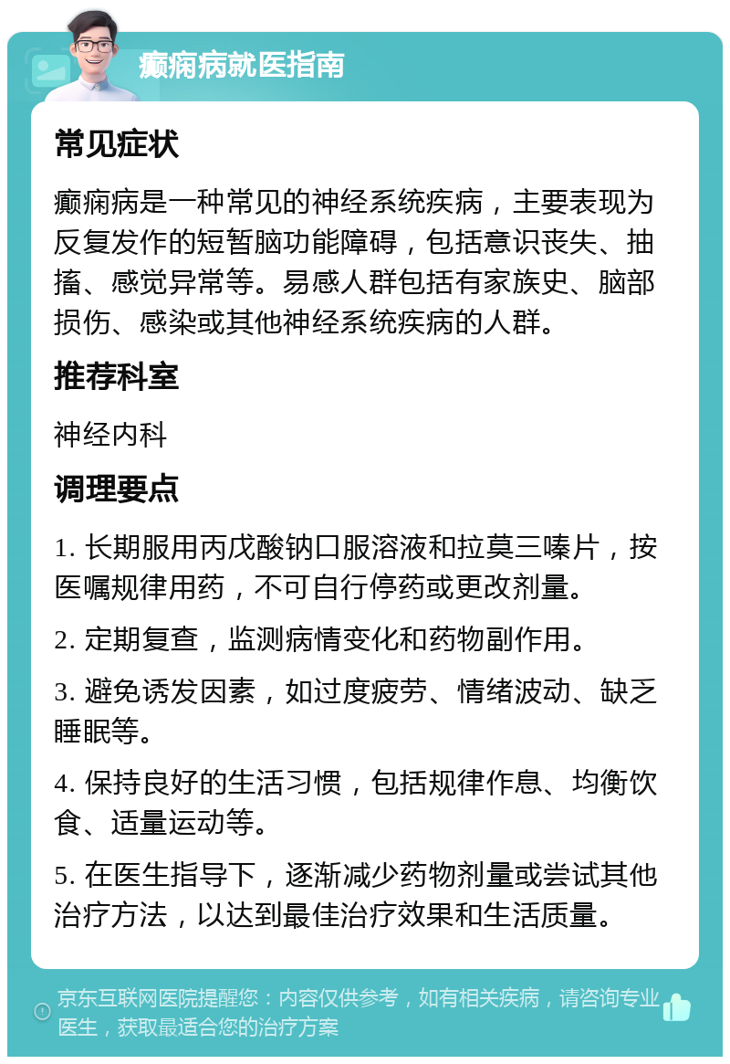 癫痫病就医指南 常见症状 癫痫病是一种常见的神经系统疾病，主要表现为反复发作的短暂脑功能障碍，包括意识丧失、抽搐、感觉异常等。易感人群包括有家族史、脑部损伤、感染或其他神经系统疾病的人群。 推荐科室 神经内科 调理要点 1. 长期服用丙戊酸钠口服溶液和拉莫三嗪片，按医嘱规律用药，不可自行停药或更改剂量。 2. 定期复查，监测病情变化和药物副作用。 3. 避免诱发因素，如过度疲劳、情绪波动、缺乏睡眠等。 4. 保持良好的生活习惯，包括规律作息、均衡饮食、适量运动等。 5. 在医生指导下，逐渐减少药物剂量或尝试其他治疗方法，以达到最佳治疗效果和生活质量。