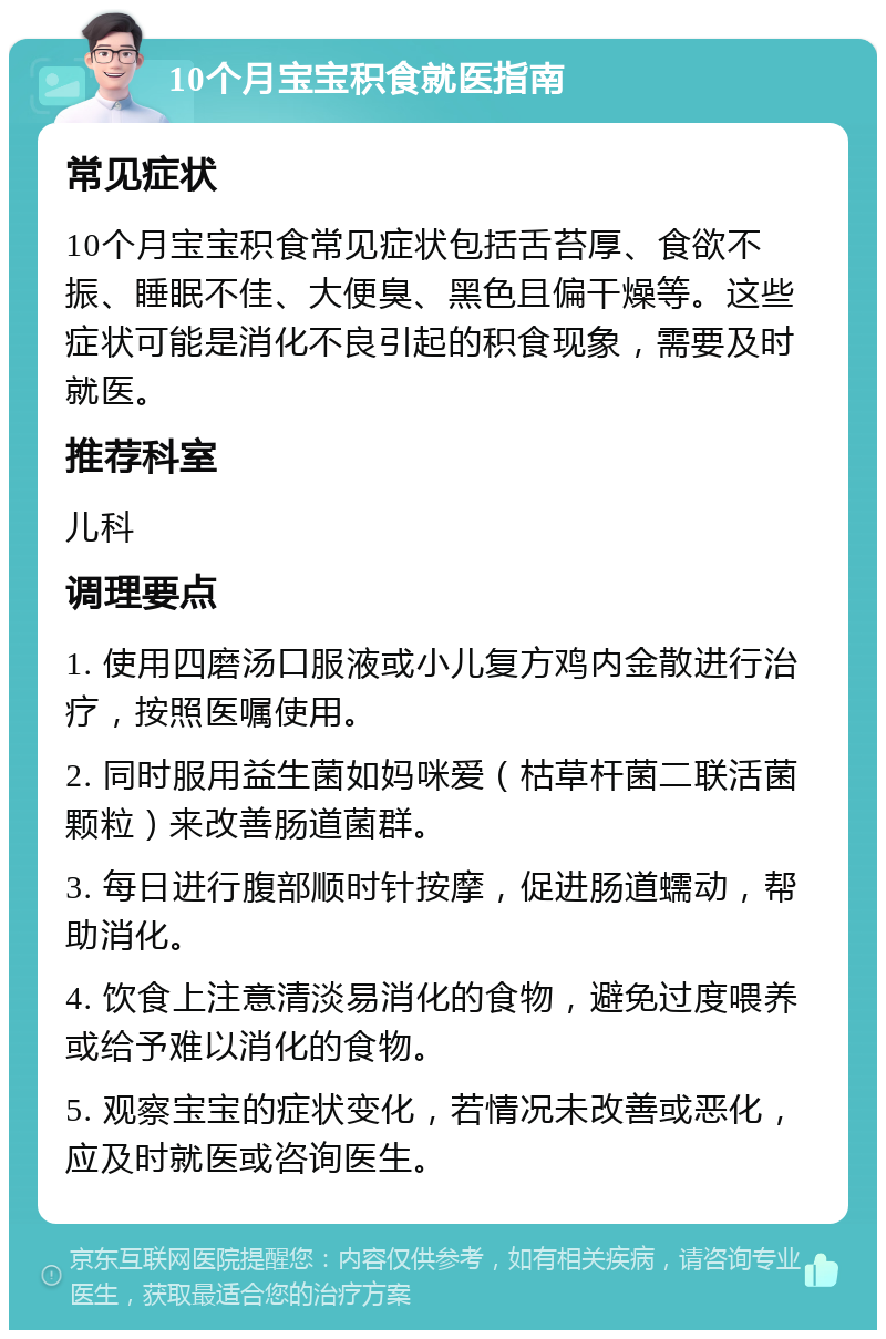 10个月宝宝积食就医指南 常见症状 10个月宝宝积食常见症状包括舌苔厚、食欲不振、睡眠不佳、大便臭、黑色且偏干燥等。这些症状可能是消化不良引起的积食现象，需要及时就医。 推荐科室 儿科 调理要点 1. 使用四磨汤口服液或小儿复方鸡内金散进行治疗，按照医嘱使用。 2. 同时服用益生菌如妈咪爱（枯草杆菌二联活菌颗粒）来改善肠道菌群。 3. 每日进行腹部顺时针按摩，促进肠道蠕动，帮助消化。 4. 饮食上注意清淡易消化的食物，避免过度喂养或给予难以消化的食物。 5. 观察宝宝的症状变化，若情况未改善或恶化，应及时就医或咨询医生。