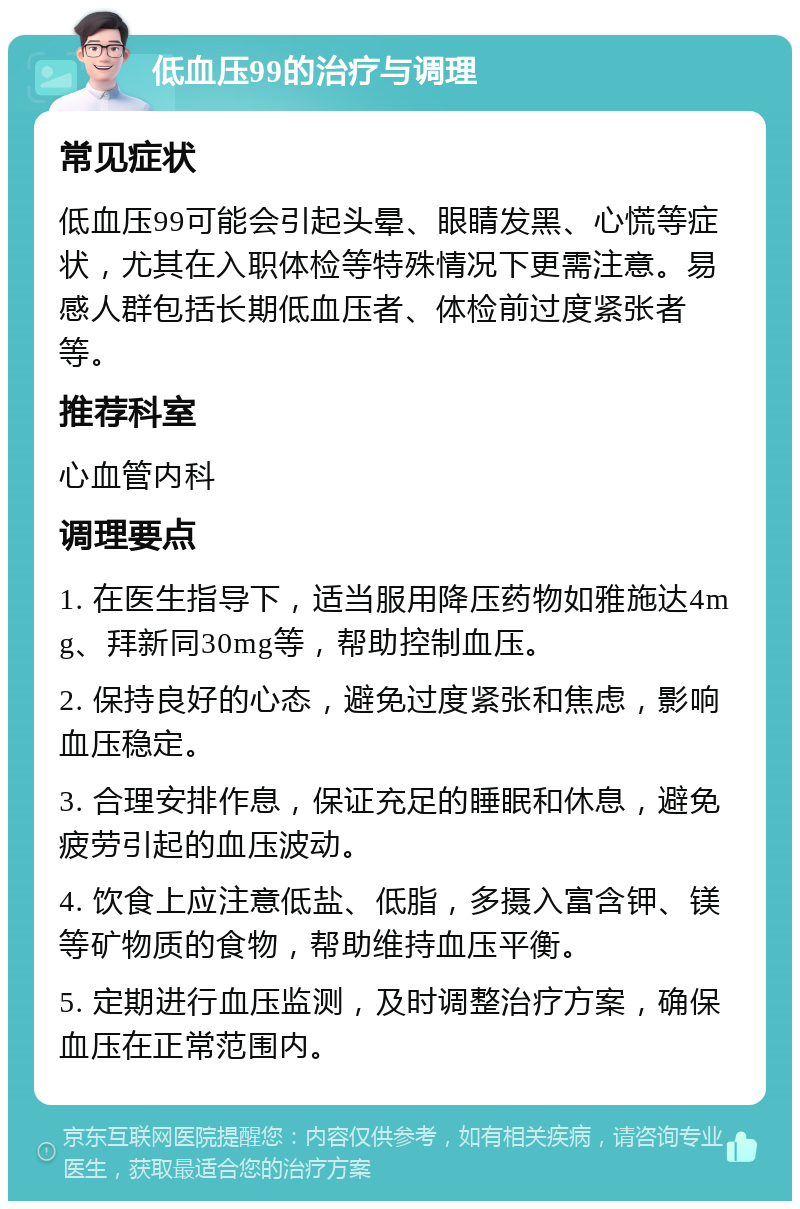 低血压99的治疗与调理 常见症状 低血压99可能会引起头晕、眼睛发黑、心慌等症状，尤其在入职体检等特殊情况下更需注意。易感人群包括长期低血压者、体检前过度紧张者等。 推荐科室 心血管内科 调理要点 1. 在医生指导下，适当服用降压药物如雅施达4mg、拜新同30mg等，帮助控制血压。 2. 保持良好的心态，避免过度紧张和焦虑，影响血压稳定。 3. 合理安排作息，保证充足的睡眠和休息，避免疲劳引起的血压波动。 4. 饮食上应注意低盐、低脂，多摄入富含钾、镁等矿物质的食物，帮助维持血压平衡。 5. 定期进行血压监测，及时调整治疗方案，确保血压在正常范围内。