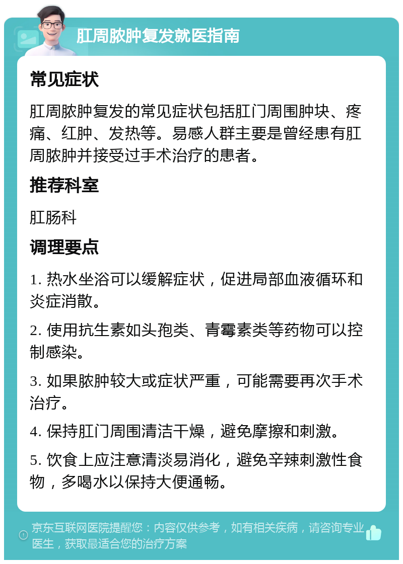 肛周脓肿复发就医指南 常见症状 肛周脓肿复发的常见症状包括肛门周围肿块、疼痛、红肿、发热等。易感人群主要是曾经患有肛周脓肿并接受过手术治疗的患者。 推荐科室 肛肠科 调理要点 1. 热水坐浴可以缓解症状，促进局部血液循环和炎症消散。 2. 使用抗生素如头孢类、青霉素类等药物可以控制感染。 3. 如果脓肿较大或症状严重，可能需要再次手术治疗。 4. 保持肛门周围清洁干燥，避免摩擦和刺激。 5. 饮食上应注意清淡易消化，避免辛辣刺激性食物，多喝水以保持大便通畅。