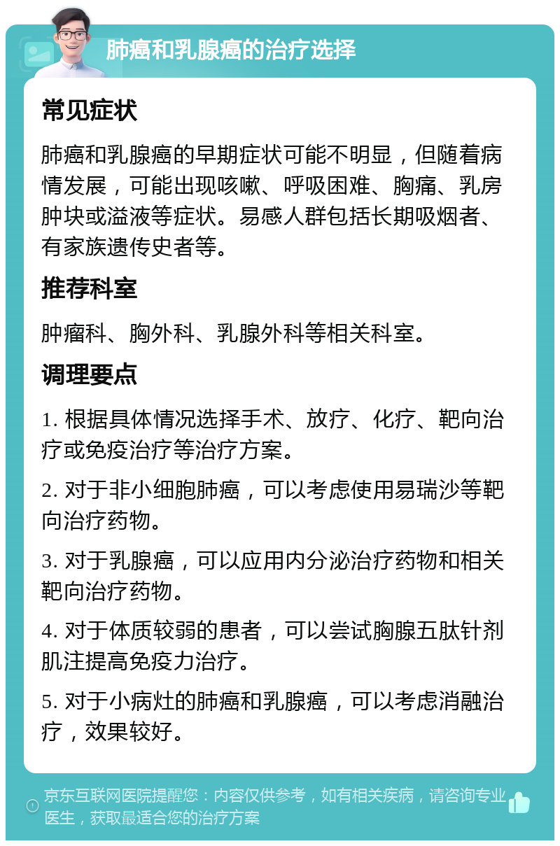 肺癌和乳腺癌的治疗选择 常见症状 肺癌和乳腺癌的早期症状可能不明显，但随着病情发展，可能出现咳嗽、呼吸困难、胸痛、乳房肿块或溢液等症状。易感人群包括长期吸烟者、有家族遗传史者等。 推荐科室 肿瘤科、胸外科、乳腺外科等相关科室。 调理要点 1. 根据具体情况选择手术、放疗、化疗、靶向治疗或免疫治疗等治疗方案。 2. 对于非小细胞肺癌，可以考虑使用易瑞沙等靶向治疗药物。 3. 对于乳腺癌，可以应用内分泌治疗药物和相关靶向治疗药物。 4. 对于体质较弱的患者，可以尝试胸腺五肽针剂肌注提高免疫力治疗。 5. 对于小病灶的肺癌和乳腺癌，可以考虑消融治疗，效果较好。