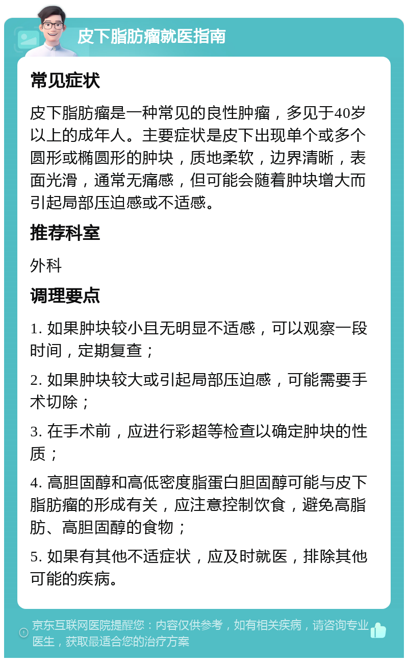 皮下脂肪瘤就医指南 常见症状 皮下脂肪瘤是一种常见的良性肿瘤，多见于40岁以上的成年人。主要症状是皮下出现单个或多个圆形或椭圆形的肿块，质地柔软，边界清晰，表面光滑，通常无痛感，但可能会随着肿块增大而引起局部压迫感或不适感。 推荐科室 外科 调理要点 1. 如果肿块较小且无明显不适感，可以观察一段时间，定期复查； 2. 如果肿块较大或引起局部压迫感，可能需要手术切除； 3. 在手术前，应进行彩超等检查以确定肿块的性质； 4. 高胆固醇和高低密度脂蛋白胆固醇可能与皮下脂肪瘤的形成有关，应注意控制饮食，避免高脂肪、高胆固醇的食物； 5. 如果有其他不适症状，应及时就医，排除其他可能的疾病。