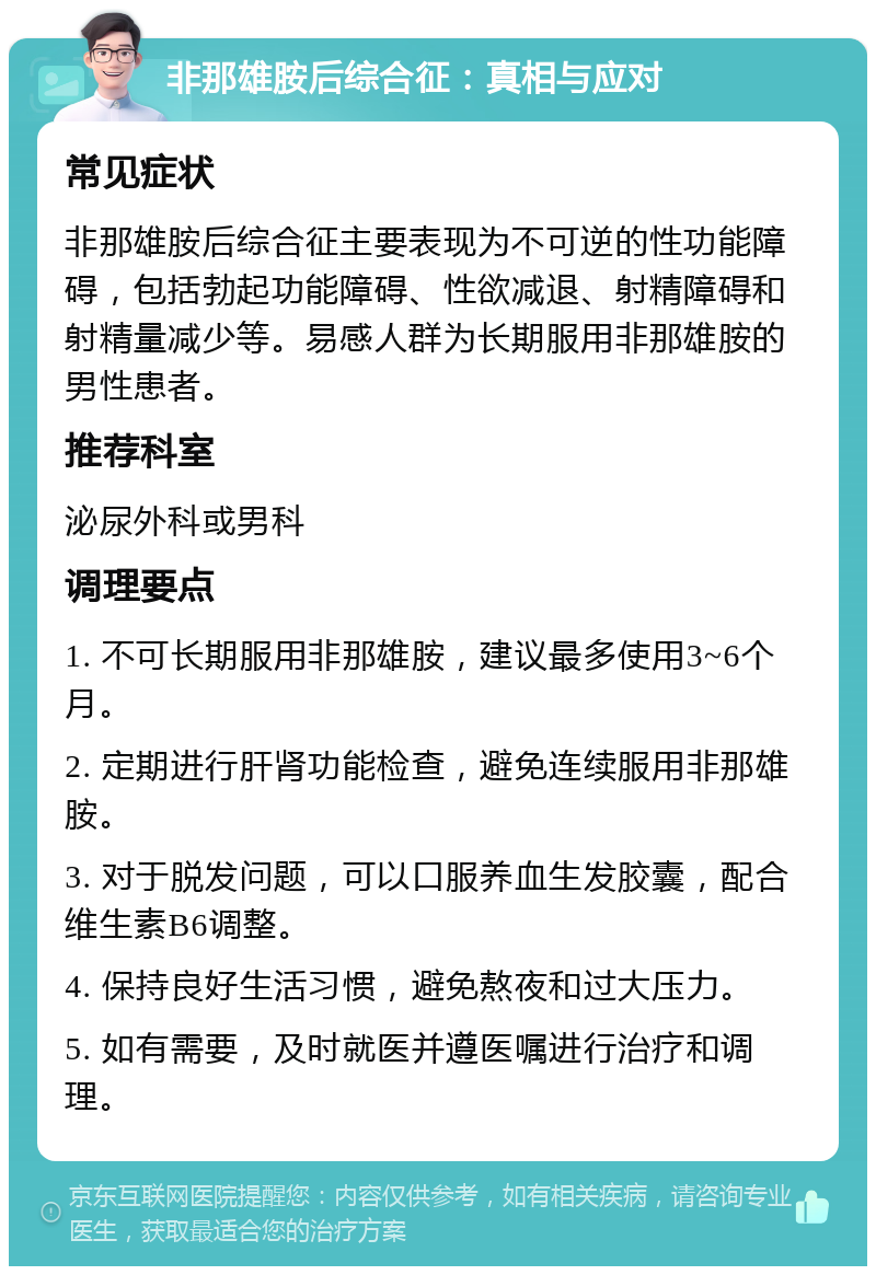 非那雄胺后综合征：真相与应对 常见症状 非那雄胺后综合征主要表现为不可逆的性功能障碍，包括勃起功能障碍、性欲减退、射精障碍和射精量减少等。易感人群为长期服用非那雄胺的男性患者。 推荐科室 泌尿外科或男科 调理要点 1. 不可长期服用非那雄胺，建议最多使用3~6个月。 2. 定期进行肝肾功能检查，避免连续服用非那雄胺。 3. 对于脱发问题，可以口服养血生发胶囊，配合维生素B6调整。 4. 保持良好生活习惯，避免熬夜和过大压力。 5. 如有需要，及时就医并遵医嘱进行治疗和调理。