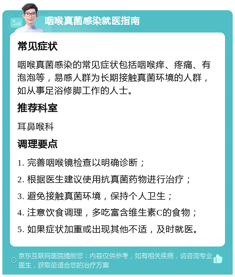 咽喉真菌感染就医指南 常见症状 咽喉真菌感染的常见症状包括咽喉痒、疼痛、有泡泡等，易感人群为长期接触真菌环境的人群，如从事足浴修脚工作的人士。 推荐科室 耳鼻喉科 调理要点 1. 完善咽喉镜检查以明确诊断； 2. 根据医生建议使用抗真菌药物进行治疗； 3. 避免接触真菌环境，保持个人卫生； 4. 注意饮食调理，多吃富含维生素C的食物； 5. 如果症状加重或出现其他不适，及时就医。