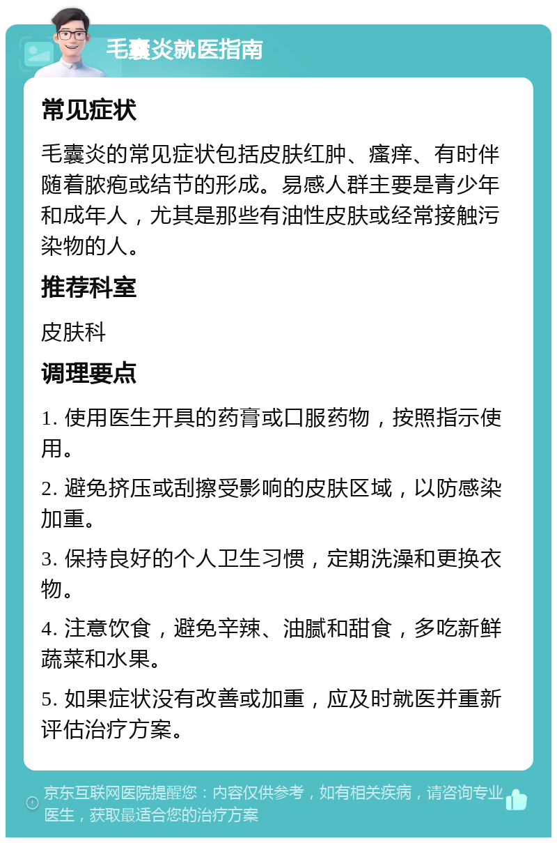 毛囊炎就医指南 常见症状 毛囊炎的常见症状包括皮肤红肿、瘙痒、有时伴随着脓疱或结节的形成。易感人群主要是青少年和成年人，尤其是那些有油性皮肤或经常接触污染物的人。 推荐科室 皮肤科 调理要点 1. 使用医生开具的药膏或口服药物，按照指示使用。 2. 避免挤压或刮擦受影响的皮肤区域，以防感染加重。 3. 保持良好的个人卫生习惯，定期洗澡和更换衣物。 4. 注意饮食，避免辛辣、油腻和甜食，多吃新鲜蔬菜和水果。 5. 如果症状没有改善或加重，应及时就医并重新评估治疗方案。