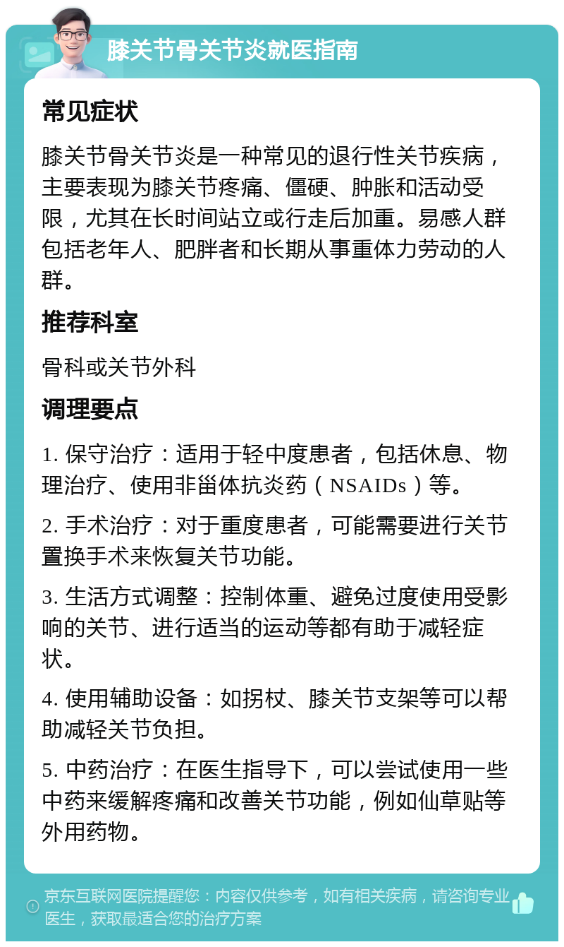 膝关节骨关节炎就医指南 常见症状 膝关节骨关节炎是一种常见的退行性关节疾病，主要表现为膝关节疼痛、僵硬、肿胀和活动受限，尤其在长时间站立或行走后加重。易感人群包括老年人、肥胖者和长期从事重体力劳动的人群。 推荐科室 骨科或关节外科 调理要点 1. 保守治疗：适用于轻中度患者，包括休息、物理治疗、使用非甾体抗炎药（NSAIDs）等。 2. 手术治疗：对于重度患者，可能需要进行关节置换手术来恢复关节功能。 3. 生活方式调整：控制体重、避免过度使用受影响的关节、进行适当的运动等都有助于减轻症状。 4. 使用辅助设备：如拐杖、膝关节支架等可以帮助减轻关节负担。 5. 中药治疗：在医生指导下，可以尝试使用一些中药来缓解疼痛和改善关节功能，例如仙草贴等外用药物。