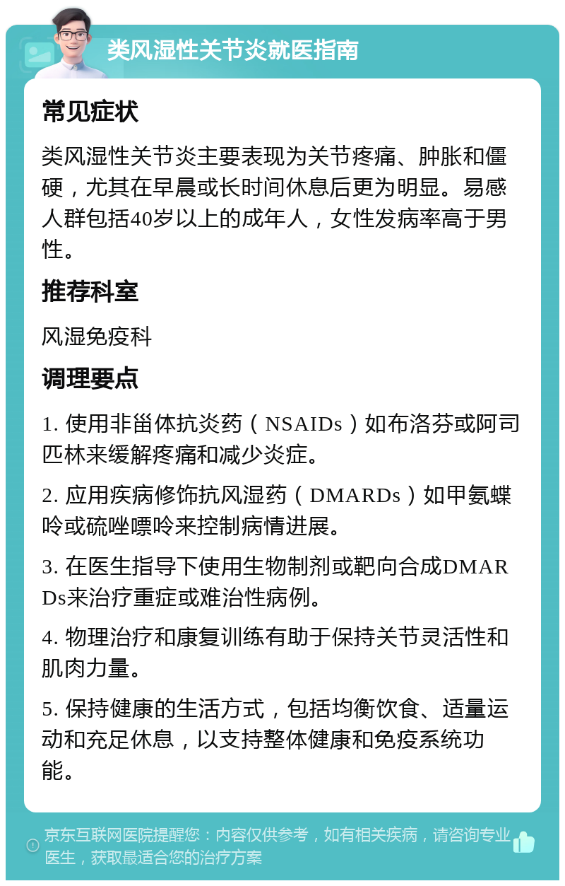 类风湿性关节炎就医指南 常见症状 类风湿性关节炎主要表现为关节疼痛、肿胀和僵硬，尤其在早晨或长时间休息后更为明显。易感人群包括40岁以上的成年人，女性发病率高于男性。 推荐科室 风湿免疫科 调理要点 1. 使用非甾体抗炎药（NSAIDs）如布洛芬或阿司匹林来缓解疼痛和减少炎症。 2. 应用疾病修饰抗风湿药（DMARDs）如甲氨蝶呤或硫唑嘌呤来控制病情进展。 3. 在医生指导下使用生物制剂或靶向合成DMARDs来治疗重症或难治性病例。 4. 物理治疗和康复训练有助于保持关节灵活性和肌肉力量。 5. 保持健康的生活方式，包括均衡饮食、适量运动和充足休息，以支持整体健康和免疫系统功能。