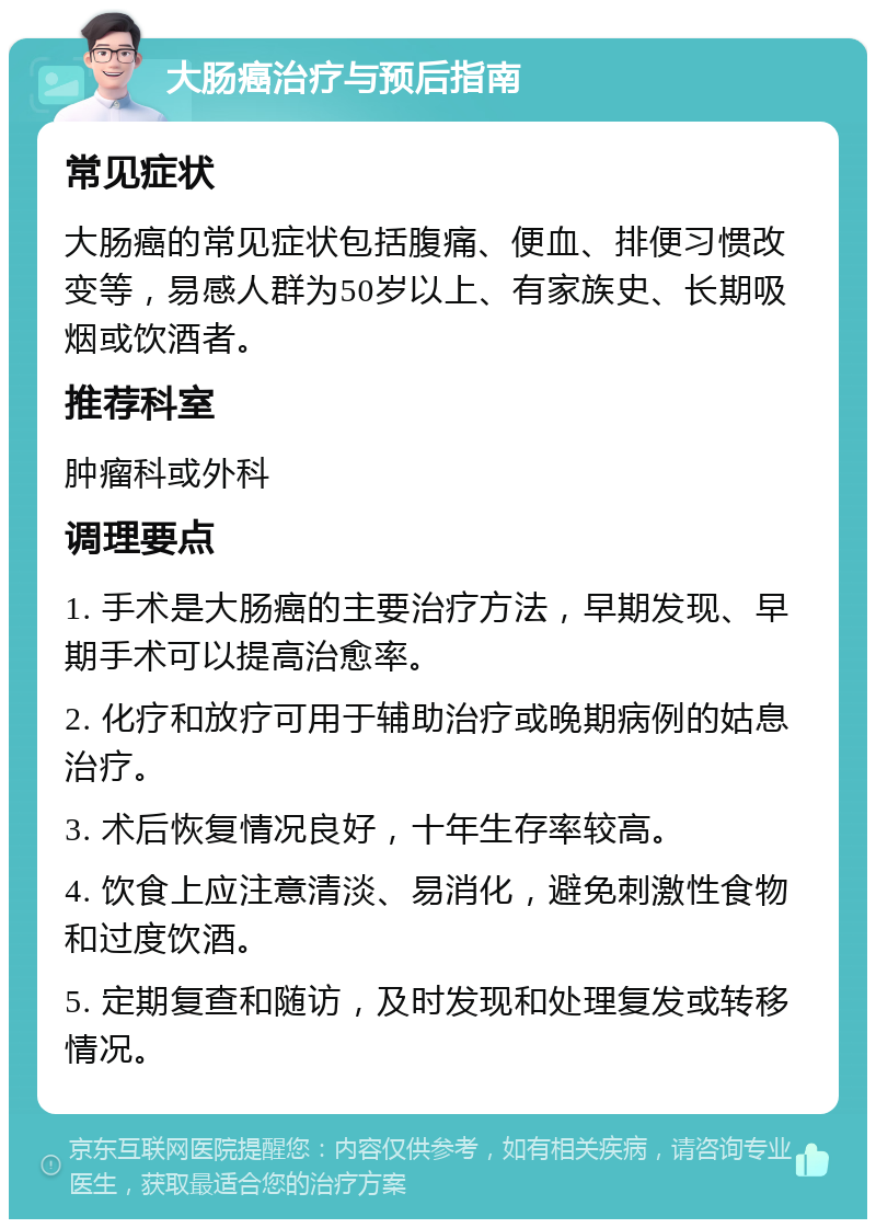 大肠癌治疗与预后指南 常见症状 大肠癌的常见症状包括腹痛、便血、排便习惯改变等，易感人群为50岁以上、有家族史、长期吸烟或饮酒者。 推荐科室 肿瘤科或外科 调理要点 1. 手术是大肠癌的主要治疗方法，早期发现、早期手术可以提高治愈率。 2. 化疗和放疗可用于辅助治疗或晚期病例的姑息治疗。 3. 术后恢复情况良好，十年生存率较高。 4. 饮食上应注意清淡、易消化，避免刺激性食物和过度饮酒。 5. 定期复查和随访，及时发现和处理复发或转移情况。