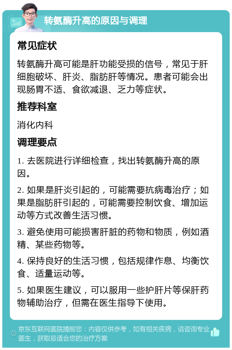 转氨酶升高的原因与调理 常见症状 转氨酶升高可能是肝功能受损的信号，常见于肝细胞破坏、肝炎、脂肪肝等情况。患者可能会出现肠胃不适、食欲减退、乏力等症状。 推荐科室 消化内科 调理要点 1. 去医院进行详细检查，找出转氨酶升高的原因。 2. 如果是肝炎引起的，可能需要抗病毒治疗；如果是脂肪肝引起的，可能需要控制饮食、增加运动等方式改善生活习惯。 3. 避免使用可能损害肝脏的药物和物质，例如酒精、某些药物等。 4. 保持良好的生活习惯，包括规律作息、均衡饮食、适量运动等。 5. 如果医生建议，可以服用一些护肝片等保肝药物辅助治疗，但需在医生指导下使用。