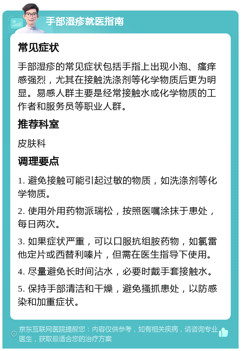 手部湿疹就医指南 常见症状 手部湿疹的常见症状包括手指上出现小泡、瘙痒感强烈，尤其在接触洗涤剂等化学物质后更为明显。易感人群主要是经常接触水或化学物质的工作者和服务员等职业人群。 推荐科室 皮肤科 调理要点 1. 避免接触可能引起过敏的物质，如洗涤剂等化学物质。 2. 使用外用药物派瑞松，按照医嘱涂抹于患处，每日两次。 3. 如果症状严重，可以口服抗组胺药物，如氯雷他定片或西替利嗪片，但需在医生指导下使用。 4. 尽量避免长时间沾水，必要时戴手套接触水。 5. 保持手部清洁和干燥，避免搔抓患处，以防感染和加重症状。