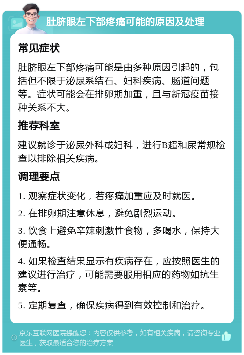 肚脐眼左下部疼痛可能的原因及处理 常见症状 肚脐眼左下部疼痛可能是由多种原因引起的，包括但不限于泌尿系结石、妇科疾病、肠道问题等。症状可能会在排卵期加重，且与新冠疫苗接种关系不大。 推荐科室 建议就诊于泌尿外科或妇科，进行B超和尿常规检查以排除相关疾病。 调理要点 1. 观察症状变化，若疼痛加重应及时就医。 2. 在排卵期注意休息，避免剧烈运动。 3. 饮食上避免辛辣刺激性食物，多喝水，保持大便通畅。 4. 如果检查结果显示有疾病存在，应按照医生的建议进行治疗，可能需要服用相应的药物如抗生素等。 5. 定期复查，确保疾病得到有效控制和治疗。