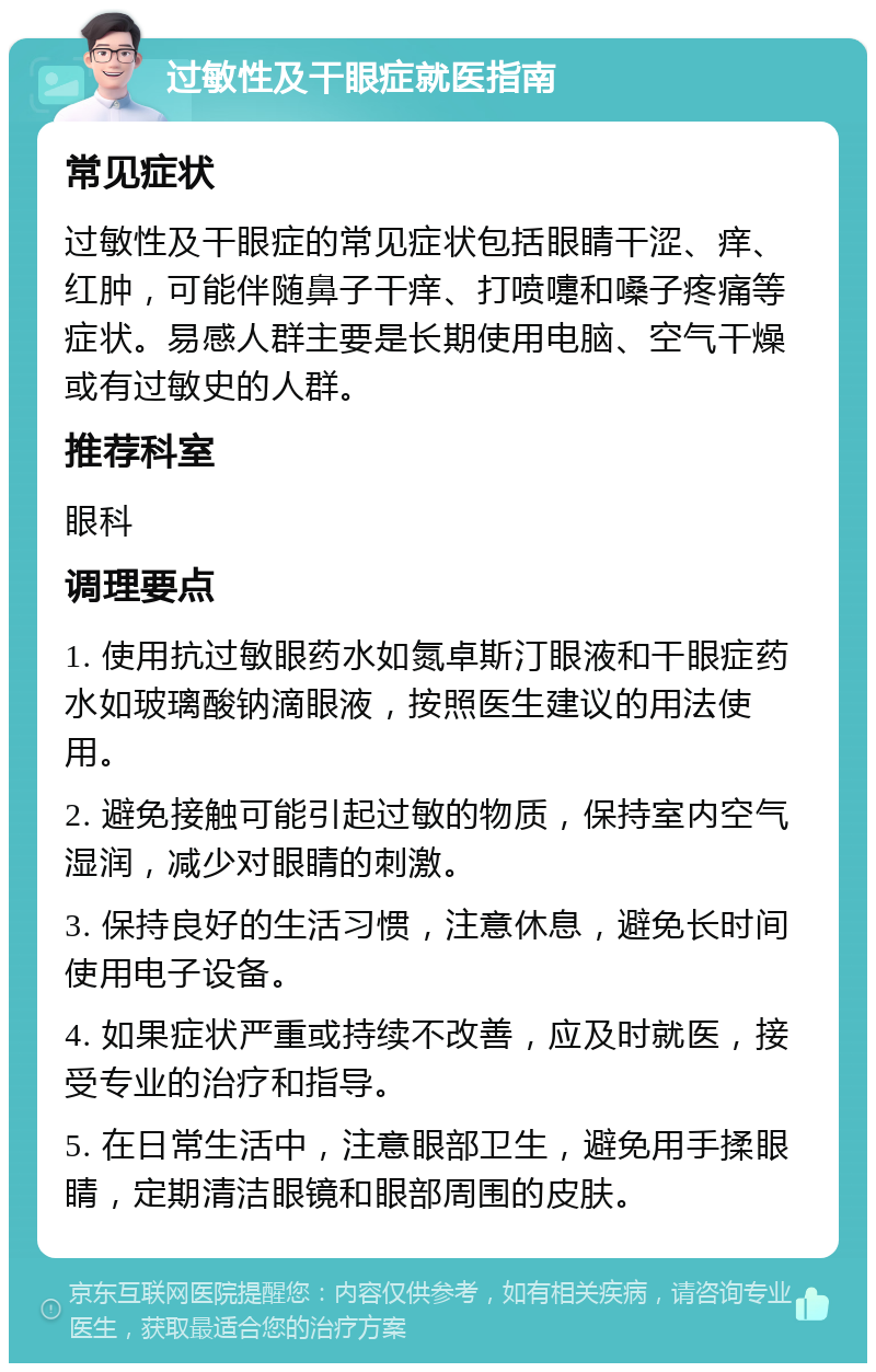 过敏性及干眼症就医指南 常见症状 过敏性及干眼症的常见症状包括眼睛干涩、痒、红肿，可能伴随鼻子干痒、打喷嚏和嗓子疼痛等症状。易感人群主要是长期使用电脑、空气干燥或有过敏史的人群。 推荐科室 眼科 调理要点 1. 使用抗过敏眼药水如氮卓斯汀眼液和干眼症药水如玻璃酸钠滴眼液，按照医生建议的用法使用。 2. 避免接触可能引起过敏的物质，保持室内空气湿润，减少对眼睛的刺激。 3. 保持良好的生活习惯，注意休息，避免长时间使用电子设备。 4. 如果症状严重或持续不改善，应及时就医，接受专业的治疗和指导。 5. 在日常生活中，注意眼部卫生，避免用手揉眼睛，定期清洁眼镜和眼部周围的皮肤。