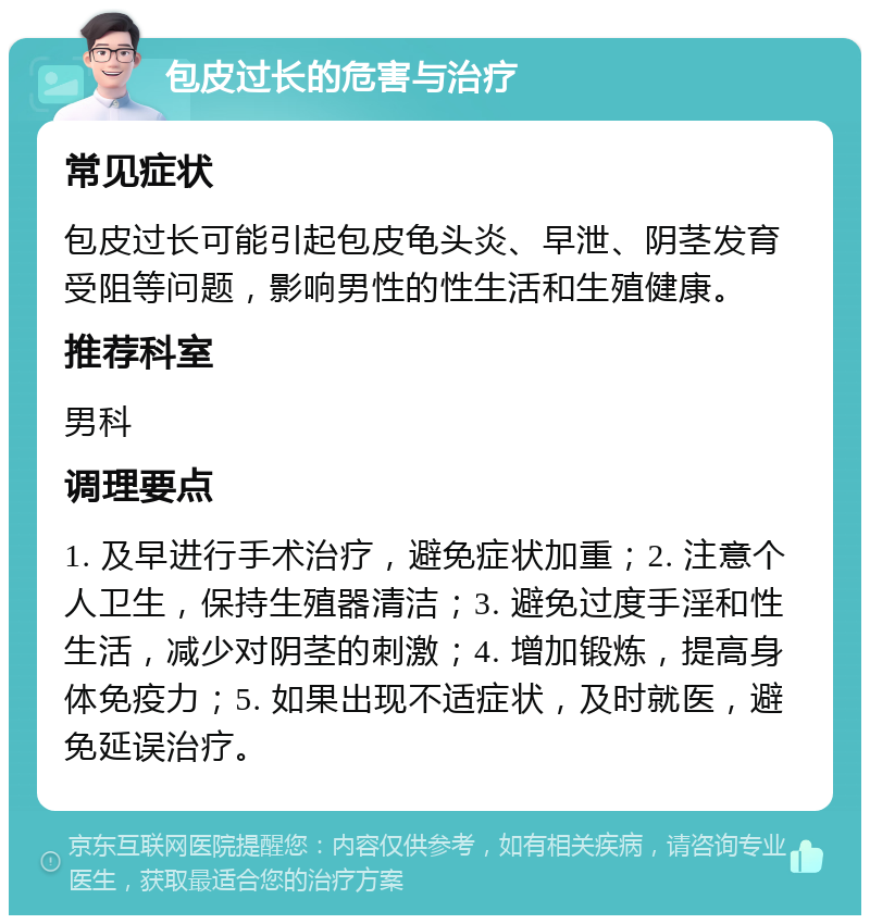 包皮过长的危害与治疗 常见症状 包皮过长可能引起包皮龟头炎、早泄、阴茎发育受阻等问题，影响男性的性生活和生殖健康。 推荐科室 男科 调理要点 1. 及早进行手术治疗，避免症状加重；2. 注意个人卫生，保持生殖器清洁；3. 避免过度手淫和性生活，减少对阴茎的刺激；4. 增加锻炼，提高身体免疫力；5. 如果出现不适症状，及时就医，避免延误治疗。