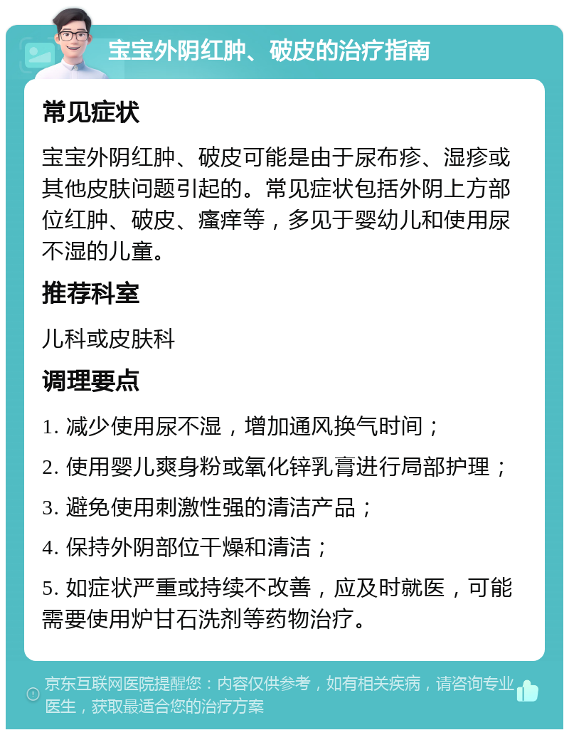 宝宝外阴红肿、破皮的治疗指南 常见症状 宝宝外阴红肿、破皮可能是由于尿布疹、湿疹或其他皮肤问题引起的。常见症状包括外阴上方部位红肿、破皮、瘙痒等，多见于婴幼儿和使用尿不湿的儿童。 推荐科室 儿科或皮肤科 调理要点 1. 减少使用尿不湿，增加通风换气时间； 2. 使用婴儿爽身粉或氧化锌乳膏进行局部护理； 3. 避免使用刺激性强的清洁产品； 4. 保持外阴部位干燥和清洁； 5. 如症状严重或持续不改善，应及时就医，可能需要使用炉甘石洗剂等药物治疗。