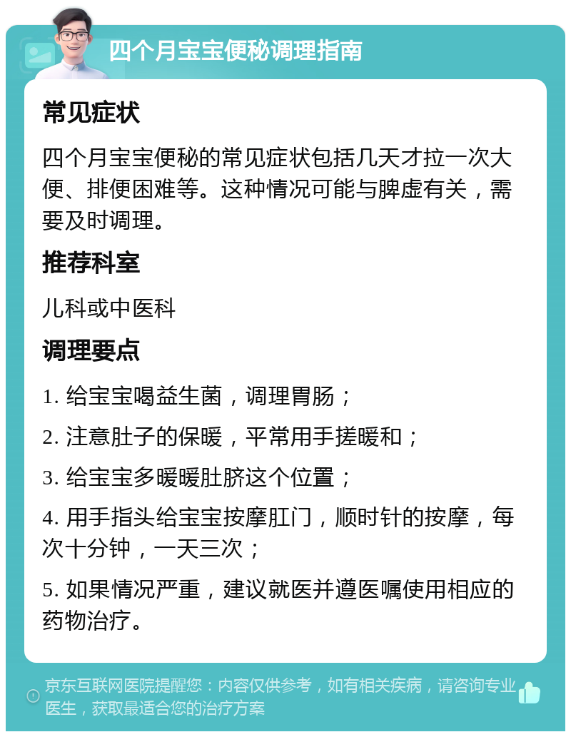 四个月宝宝便秘调理指南 常见症状 四个月宝宝便秘的常见症状包括几天才拉一次大便、排便困难等。这种情况可能与脾虚有关，需要及时调理。 推荐科室 儿科或中医科 调理要点 1. 给宝宝喝益生菌，调理胃肠； 2. 注意肚子的保暖，平常用手搓暖和； 3. 给宝宝多暖暖肚脐这个位置； 4. 用手指头给宝宝按摩肛门，顺时针的按摩，每次十分钟，一天三次； 5. 如果情况严重，建议就医并遵医嘱使用相应的药物治疗。