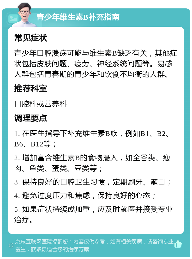 青少年维生素B补充指南 常见症状 青少年口腔溃疡可能与维生素B缺乏有关，其他症状包括皮肤问题、疲劳、神经系统问题等。易感人群包括青春期的青少年和饮食不均衡的人群。 推荐科室 口腔科或营养科 调理要点 1. 在医生指导下补充维生素B族，例如B1、B2、B6、B12等； 2. 增加富含维生素B的食物摄入，如全谷类、瘦肉、鱼类、蛋类、豆类等； 3. 保持良好的口腔卫生习惯，定期刷牙、漱口； 4. 避免过度压力和焦虑，保持良好的心态； 5. 如果症状持续或加重，应及时就医并接受专业治疗。