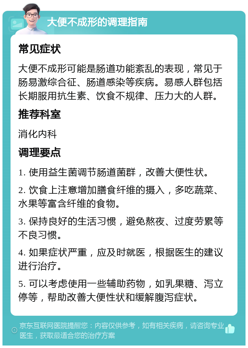 大便不成形的调理指南 常见症状 大便不成形可能是肠道功能紊乱的表现，常见于肠易激综合征、肠道感染等疾病。易感人群包括长期服用抗生素、饮食不规律、压力大的人群。 推荐科室 消化内科 调理要点 1. 使用益生菌调节肠道菌群，改善大便性状。 2. 饮食上注意增加膳食纤维的摄入，多吃蔬菜、水果等富含纤维的食物。 3. 保持良好的生活习惯，避免熬夜、过度劳累等不良习惯。 4. 如果症状严重，应及时就医，根据医生的建议进行治疗。 5. 可以考虑使用一些辅助药物，如乳果糖、泻立停等，帮助改善大便性状和缓解腹泻症状。