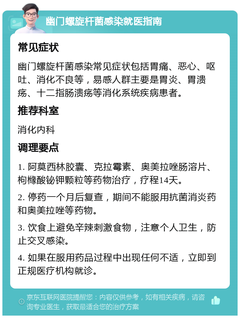 幽门螺旋杆菌感染就医指南 常见症状 幽门螺旋杆菌感染常见症状包括胃痛、恶心、呕吐、消化不良等，易感人群主要是胃炎、胃溃疡、十二指肠溃疡等消化系统疾病患者。 推荐科室 消化内科 调理要点 1. 阿莫西林胶囊、克拉霉素、奥美拉唑肠溶片、枸橼酸铋钾颗粒等药物治疗，疗程14天。 2. 停药一个月后复查，期间不能服用抗菌消炎药和奥美拉唑等药物。 3. 饮食上避免辛辣刺激食物，注意个人卫生，防止交叉感染。 4. 如果在服用药品过程中出现任何不适，立即到正规医疗机构就诊。