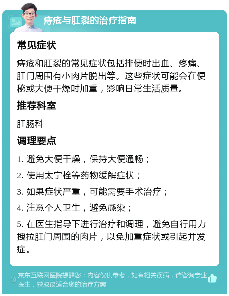 痔疮与肛裂的治疗指南 常见症状 痔疮和肛裂的常见症状包括排便时出血、疼痛、肛门周围有小肉片脱出等。这些症状可能会在便秘或大便干燥时加重，影响日常生活质量。 推荐科室 肛肠科 调理要点 1. 避免大便干燥，保持大便通畅； 2. 使用太宁栓等药物缓解症状； 3. 如果症状严重，可能需要手术治疗； 4. 注意个人卫生，避免感染； 5. 在医生指导下进行治疗和调理，避免自行用力拽拉肛门周围的肉片，以免加重症状或引起并发症。