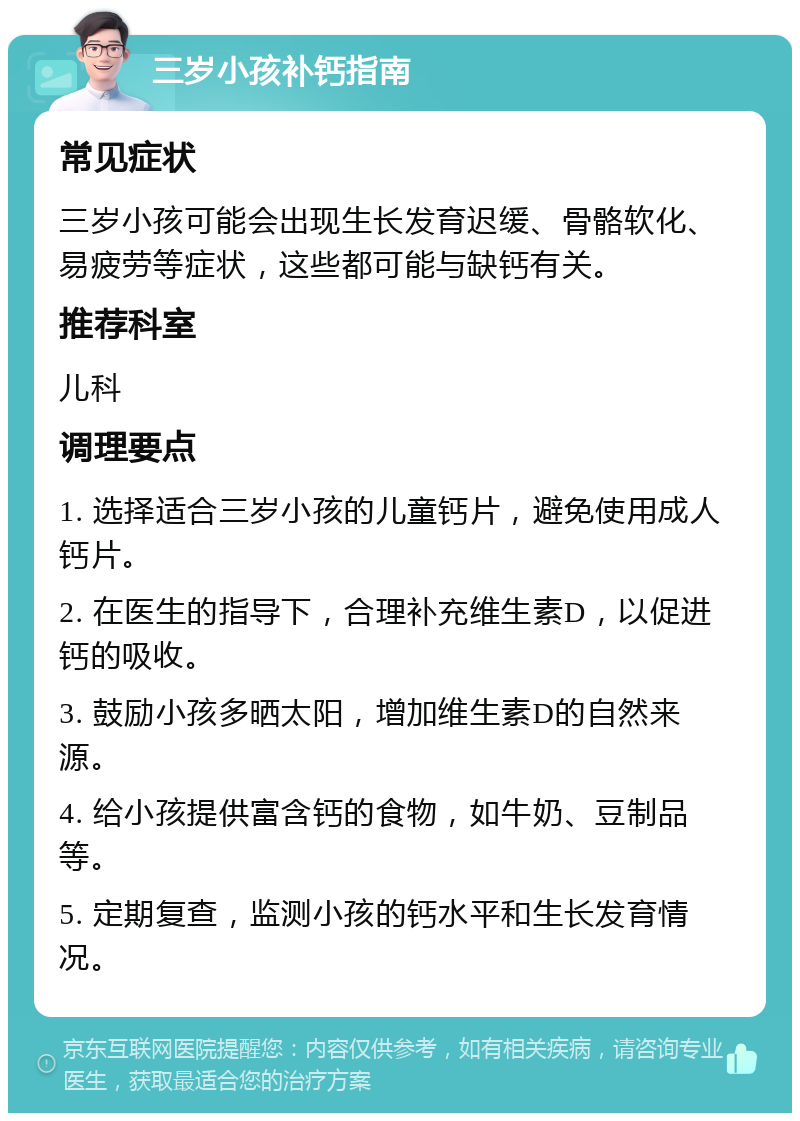 三岁小孩补钙指南 常见症状 三岁小孩可能会出现生长发育迟缓、骨骼软化、易疲劳等症状，这些都可能与缺钙有关。 推荐科室 儿科 调理要点 1. 选择适合三岁小孩的儿童钙片，避免使用成人钙片。 2. 在医生的指导下，合理补充维生素D，以促进钙的吸收。 3. 鼓励小孩多晒太阳，增加维生素D的自然来源。 4. 给小孩提供富含钙的食物，如牛奶、豆制品等。 5. 定期复查，监测小孩的钙水平和生长发育情况。