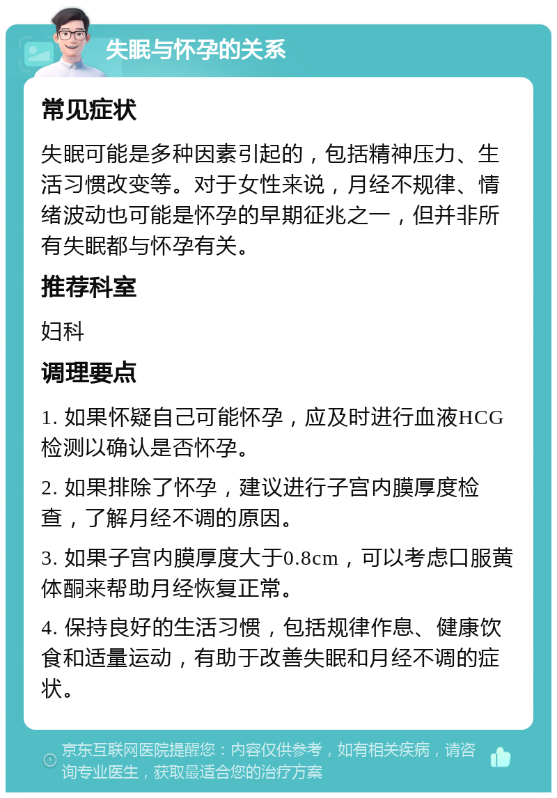 失眠与怀孕的关系 常见症状 失眠可能是多种因素引起的，包括精神压力、生活习惯改变等。对于女性来说，月经不规律、情绪波动也可能是怀孕的早期征兆之一，但并非所有失眠都与怀孕有关。 推荐科室 妇科 调理要点 1. 如果怀疑自己可能怀孕，应及时进行血液HCG检测以确认是否怀孕。 2. 如果排除了怀孕，建议进行子宫内膜厚度检查，了解月经不调的原因。 3. 如果子宫内膜厚度大于0.8cm，可以考虑口服黄体酮来帮助月经恢复正常。 4. 保持良好的生活习惯，包括规律作息、健康饮食和适量运动，有助于改善失眠和月经不调的症状。