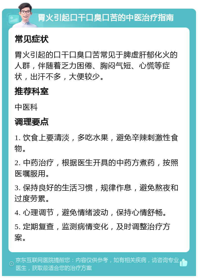 胃火引起口干口臭口苦的中医治疗指南 常见症状 胃火引起的口干口臭口苦常见于脾虚肝郁化火的人群，伴随着乏力困倦、胸闷气短、心慌等症状，出汗不多，大便较少。 推荐科室 中医科 调理要点 1. 饮食上要清淡，多吃水果，避免辛辣刺激性食物。 2. 中药治疗，根据医生开具的中药方煮药，按照医嘱服用。 3. 保持良好的生活习惯，规律作息，避免熬夜和过度劳累。 4. 心理调节，避免情绪波动，保持心情舒畅。 5. 定期复查，监测病情变化，及时调整治疗方案。