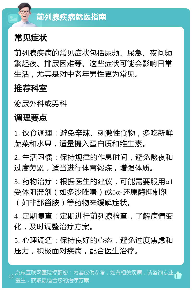 前列腺疾病就医指南 常见症状 前列腺疾病的常见症状包括尿频、尿急、夜间频繁起夜、排尿困难等。这些症状可能会影响日常生活，尤其是对中老年男性更为常见。 推荐科室 泌尿外科或男科 调理要点 1. 饮食调理：避免辛辣、刺激性食物，多吃新鲜蔬菜和水果，适量摄入蛋白质和维生素。 2. 生活习惯：保持规律的作息时间，避免熬夜和过度劳累，适当进行体育锻炼，增强体质。 3. 药物治疗：根据医生的建议，可能需要服用α1受体阻滞剂（如多沙唑嗪）或5α-还原酶抑制剂（如非那甾胺）等药物来缓解症状。 4. 定期复查：定期进行前列腺检查，了解病情变化，及时调整治疗方案。 5. 心理调适：保持良好的心态，避免过度焦虑和压力，积极面对疾病，配合医生治疗。