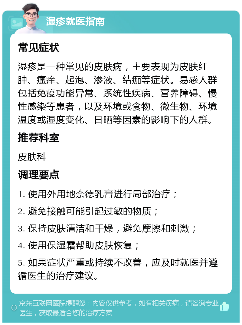 湿疹就医指南 常见症状 湿疹是一种常见的皮肤病，主要表现为皮肤红肿、瘙痒、起泡、渗液、结痂等症状。易感人群包括免疫功能异常、系统性疾病、营养障碍、慢性感染等患者，以及环境或食物、微生物、环境温度或湿度变化、日晒等因素的影响下的人群。 推荐科室 皮肤科 调理要点 1. 使用外用地奈德乳膏进行局部治疗； 2. 避免接触可能引起过敏的物质； 3. 保持皮肤清洁和干燥，避免摩擦和刺激； 4. 使用保湿霜帮助皮肤恢复； 5. 如果症状严重或持续不改善，应及时就医并遵循医生的治疗建议。