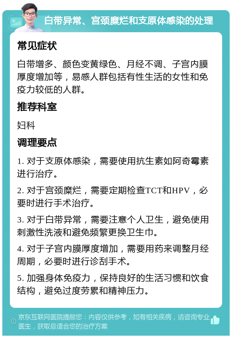 白带异常、宫颈糜烂和支原体感染的处理 常见症状 白带增多、颜色变黄绿色、月经不调、子宫内膜厚度增加等，易感人群包括有性生活的女性和免疫力较低的人群。 推荐科室 妇科 调理要点 1. 对于支原体感染，需要使用抗生素如阿奇霉素进行治疗。 2. 对于宫颈糜烂，需要定期检查TCT和HPV，必要时进行手术治疗。 3. 对于白带异常，需要注意个人卫生，避免使用刺激性洗液和避免频繁更换卫生巾。 4. 对于子宫内膜厚度增加，需要用药来调整月经周期，必要时进行诊刮手术。 5. 加强身体免疫力，保持良好的生活习惯和饮食结构，避免过度劳累和精神压力。