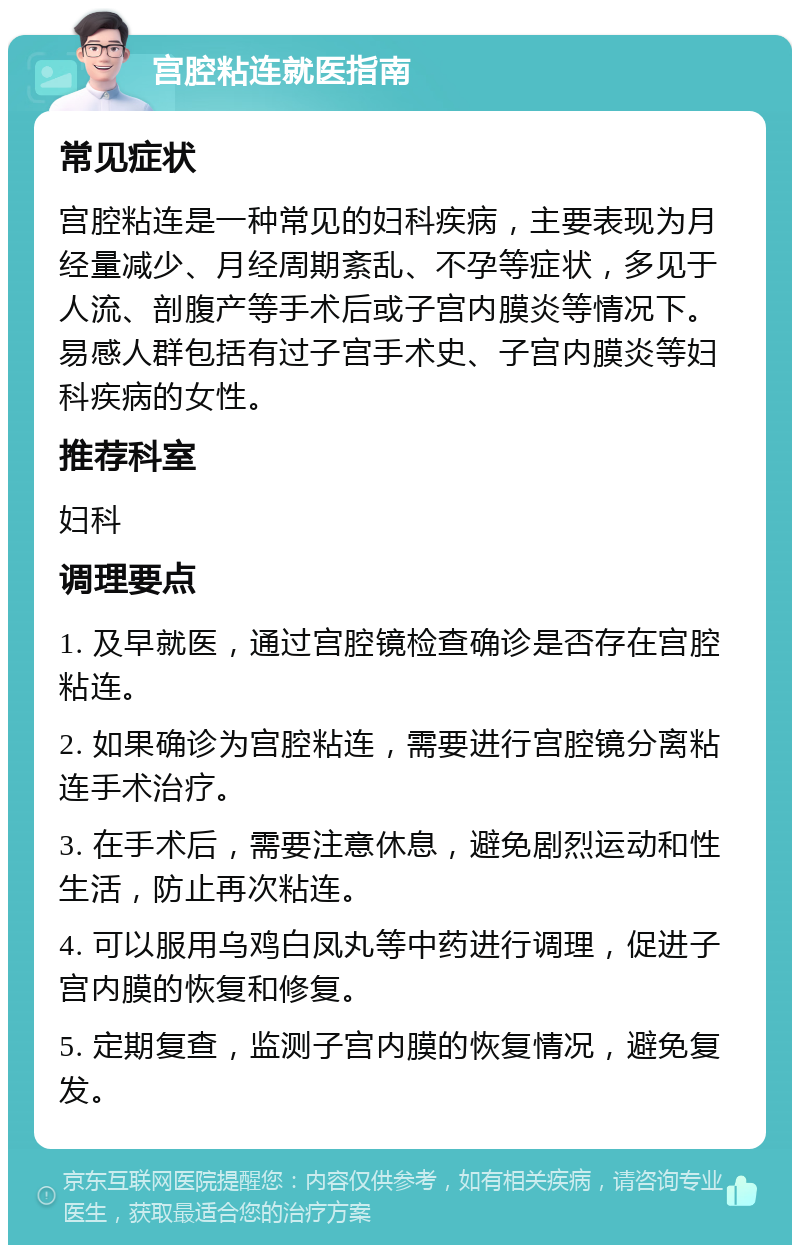 宫腔粘连就医指南 常见症状 宫腔粘连是一种常见的妇科疾病，主要表现为月经量减少、月经周期紊乱、不孕等症状，多见于人流、剖腹产等手术后或子宫内膜炎等情况下。易感人群包括有过子宫手术史、子宫内膜炎等妇科疾病的女性。 推荐科室 妇科 调理要点 1. 及早就医，通过宫腔镜检查确诊是否存在宫腔粘连。 2. 如果确诊为宫腔粘连，需要进行宫腔镜分离粘连手术治疗。 3. 在手术后，需要注意休息，避免剧烈运动和性生活，防止再次粘连。 4. 可以服用乌鸡白凤丸等中药进行调理，促进子宫内膜的恢复和修复。 5. 定期复查，监测子宫内膜的恢复情况，避免复发。