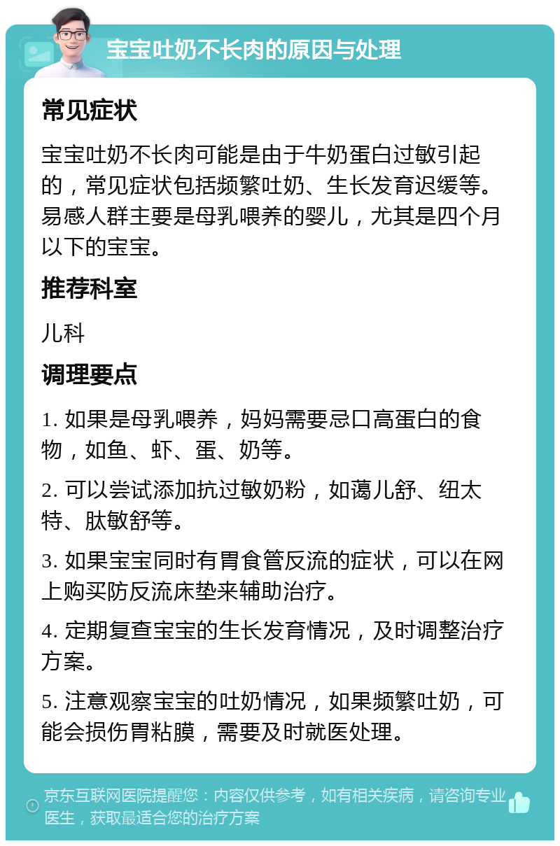 宝宝吐奶不长肉的原因与处理 常见症状 宝宝吐奶不长肉可能是由于牛奶蛋白过敏引起的，常见症状包括频繁吐奶、生长发育迟缓等。易感人群主要是母乳喂养的婴儿，尤其是四个月以下的宝宝。 推荐科室 儿科 调理要点 1. 如果是母乳喂养，妈妈需要忌口高蛋白的食物，如鱼、虾、蛋、奶等。 2. 可以尝试添加抗过敏奶粉，如蔼儿舒、纽太特、肽敏舒等。 3. 如果宝宝同时有胃食管反流的症状，可以在网上购买防反流床垫来辅助治疗。 4. 定期复查宝宝的生长发育情况，及时调整治疗方案。 5. 注意观察宝宝的吐奶情况，如果频繁吐奶，可能会损伤胃粘膜，需要及时就医处理。