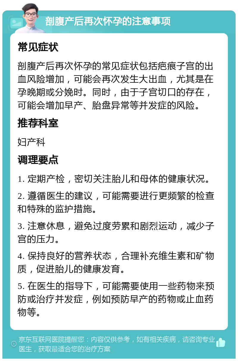 剖腹产后再次怀孕的注意事项 常见症状 剖腹产后再次怀孕的常见症状包括疤痕子宫的出血风险增加，可能会再次发生大出血，尤其是在孕晚期或分娩时。同时，由于子宫切口的存在，可能会增加早产、胎盘异常等并发症的风险。 推荐科室 妇产科 调理要点 1. 定期产检，密切关注胎儿和母体的健康状况。 2. 遵循医生的建议，可能需要进行更频繁的检查和特殊的监护措施。 3. 注意休息，避免过度劳累和剧烈运动，减少子宫的压力。 4. 保持良好的营养状态，合理补充维生素和矿物质，促进胎儿的健康发育。 5. 在医生的指导下，可能需要使用一些药物来预防或治疗并发症，例如预防早产的药物或止血药物等。