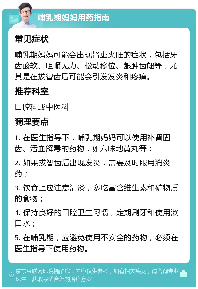 哺乳期妈妈用药指南 常见症状 哺乳期妈妈可能会出现肾虚火旺的症状，包括牙齿酸软、咀嚼无力、松动移位、龈肿齿衄等，尤其是在拔智齿后可能会引发发炎和疼痛。 推荐科室 口腔科或中医科 调理要点 1. 在医生指导下，哺乳期妈妈可以使用补肾固齿、活血解毒的药物，如六味地黄丸等； 2. 如果拔智齿后出现发炎，需要及时服用消炎药； 3. 饮食上应注意清淡，多吃富含维生素和矿物质的食物； 4. 保持良好的口腔卫生习惯，定期刷牙和使用漱口水； 5. 在哺乳期，应避免使用不安全的药物，必须在医生指导下使用药物。