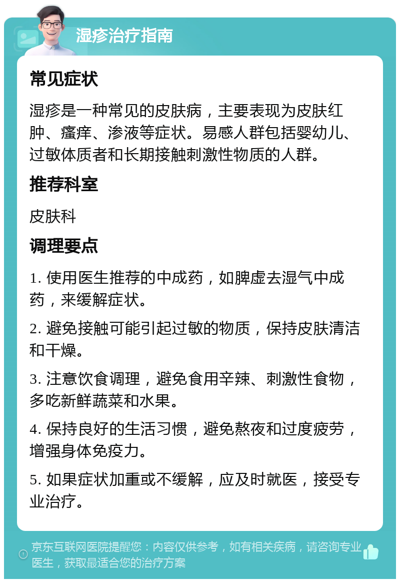 湿疹治疗指南 常见症状 湿疹是一种常见的皮肤病，主要表现为皮肤红肿、瘙痒、渗液等症状。易感人群包括婴幼儿、过敏体质者和长期接触刺激性物质的人群。 推荐科室 皮肤科 调理要点 1. 使用医生推荐的中成药，如脾虚去湿气中成药，来缓解症状。 2. 避免接触可能引起过敏的物质，保持皮肤清洁和干燥。 3. 注意饮食调理，避免食用辛辣、刺激性食物，多吃新鲜蔬菜和水果。 4. 保持良好的生活习惯，避免熬夜和过度疲劳，增强身体免疫力。 5. 如果症状加重或不缓解，应及时就医，接受专业治疗。