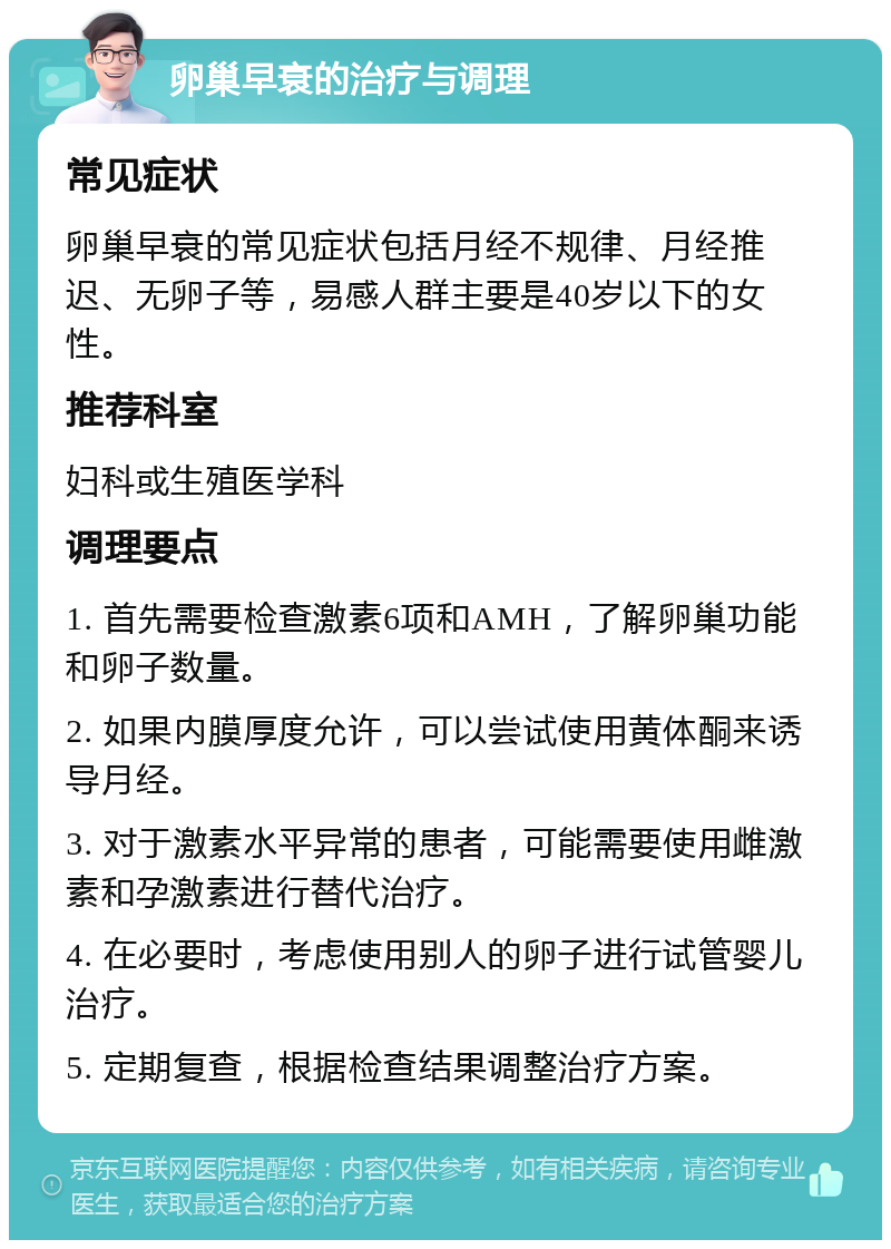 卵巢早衰的治疗与调理 常见症状 卵巢早衰的常见症状包括月经不规律、月经推迟、无卵子等，易感人群主要是40岁以下的女性。 推荐科室 妇科或生殖医学科 调理要点 1. 首先需要检查激素6项和AMH，了解卵巢功能和卵子数量。 2. 如果内膜厚度允许，可以尝试使用黄体酮来诱导月经。 3. 对于激素水平异常的患者，可能需要使用雌激素和孕激素进行替代治疗。 4. 在必要时，考虑使用别人的卵子进行试管婴儿治疗。 5. 定期复查，根据检查结果调整治疗方案。