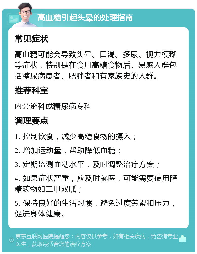 高血糖引起头晕的处理指南 常见症状 高血糖可能会导致头晕、口渴、多尿、视力模糊等症状，特别是在食用高糖食物后。易感人群包括糖尿病患者、肥胖者和有家族史的人群。 推荐科室 内分泌科或糖尿病专科 调理要点 1. 控制饮食，减少高糖食物的摄入； 2. 增加运动量，帮助降低血糖； 3. 定期监测血糖水平，及时调整治疗方案； 4. 如果症状严重，应及时就医，可能需要使用降糖药物如二甲双胍； 5. 保持良好的生活习惯，避免过度劳累和压力，促进身体健康。