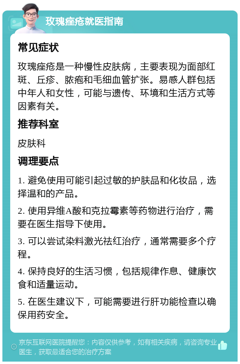 玫瑰痤疮就医指南 常见症状 玫瑰痤疮是一种慢性皮肤病，主要表现为面部红斑、丘疹、脓疱和毛细血管扩张。易感人群包括中年人和女性，可能与遗传、环境和生活方式等因素有关。 推荐科室 皮肤科 调理要点 1. 避免使用可能引起过敏的护肤品和化妆品，选择温和的产品。 2. 使用异维A酸和克拉霉素等药物进行治疗，需要在医生指导下使用。 3. 可以尝试染料激光祛红治疗，通常需要多个疗程。 4. 保持良好的生活习惯，包括规律作息、健康饮食和适量运动。 5. 在医生建议下，可能需要进行肝功能检查以确保用药安全。