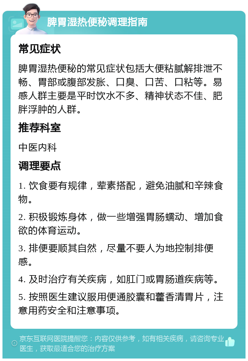 脾胃湿热便秘调理指南 常见症状 脾胃湿热便秘的常见症状包括大便粘腻解排泄不畅、胃部或腹部发胀、口臭、口苦、口粘等。易感人群主要是平时饮水不多、精神状态不佳、肥胖浮肿的人群。 推荐科室 中医内科 调理要点 1. 饮食要有规律，荤素搭配，避免油腻和辛辣食物。 2. 积极锻炼身体，做一些增强胃肠蠕动、增加食欲的体育运动。 3. 排便要顺其自然，尽量不要人为地控制排便感。 4. 及时治疗有关疾病，如肛门或胃肠道疾病等。 5. 按照医生建议服用便通胶囊和藿香清胃片，注意用药安全和注意事项。