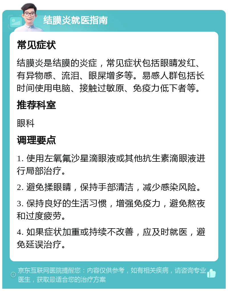 结膜炎就医指南 常见症状 结膜炎是结膜的炎症，常见症状包括眼睛发红、有异物感、流泪、眼屎增多等。易感人群包括长时间使用电脑、接触过敏原、免疫力低下者等。 推荐科室 眼科 调理要点 1. 使用左氧氟沙星滴眼液或其他抗生素滴眼液进行局部治疗。 2. 避免揉眼睛，保持手部清洁，减少感染风险。 3. 保持良好的生活习惯，增强免疫力，避免熬夜和过度疲劳。 4. 如果症状加重或持续不改善，应及时就医，避免延误治疗。