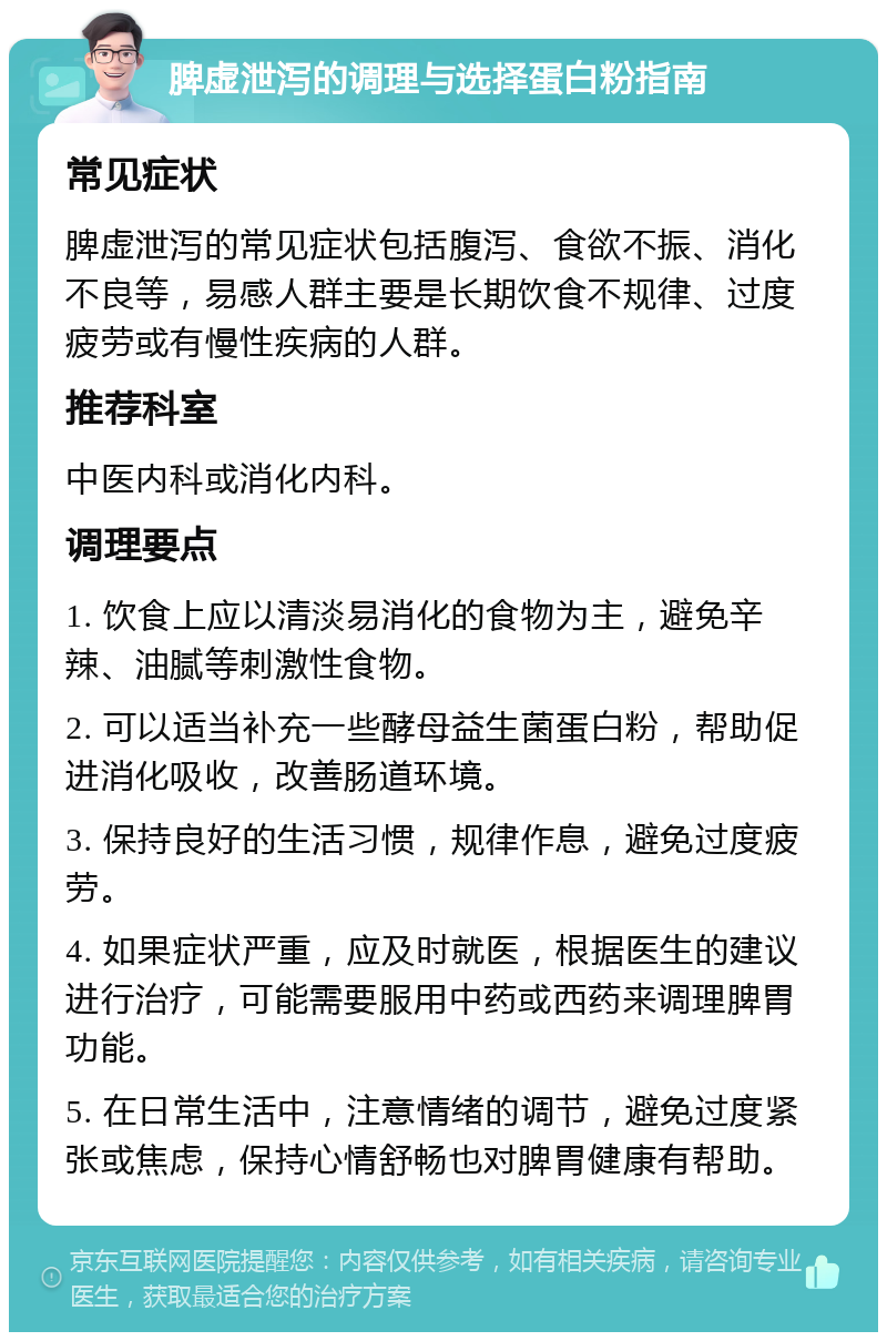 脾虚泄泻的调理与选择蛋白粉指南 常见症状 脾虚泄泻的常见症状包括腹泻、食欲不振、消化不良等，易感人群主要是长期饮食不规律、过度疲劳或有慢性疾病的人群。 推荐科室 中医内科或消化内科。 调理要点 1. 饮食上应以清淡易消化的食物为主，避免辛辣、油腻等刺激性食物。 2. 可以适当补充一些酵母益生菌蛋白粉，帮助促进消化吸收，改善肠道环境。 3. 保持良好的生活习惯，规律作息，避免过度疲劳。 4. 如果症状严重，应及时就医，根据医生的建议进行治疗，可能需要服用中药或西药来调理脾胃功能。 5. 在日常生活中，注意情绪的调节，避免过度紧张或焦虑，保持心情舒畅也对脾胃健康有帮助。