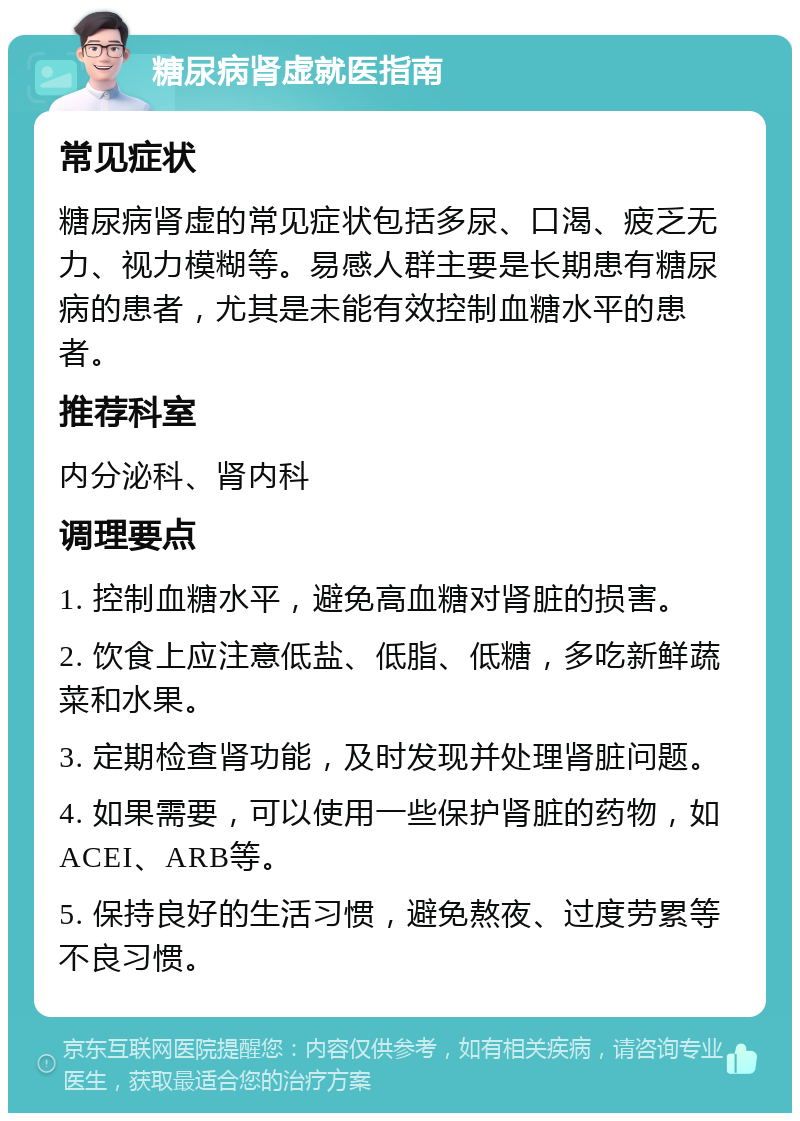 糖尿病肾虚就医指南 常见症状 糖尿病肾虚的常见症状包括多尿、口渴、疲乏无力、视力模糊等。易感人群主要是长期患有糖尿病的患者，尤其是未能有效控制血糖水平的患者。 推荐科室 内分泌科、肾内科 调理要点 1. 控制血糖水平，避免高血糖对肾脏的损害。 2. 饮食上应注意低盐、低脂、低糖，多吃新鲜蔬菜和水果。 3. 定期检查肾功能，及时发现并处理肾脏问题。 4. 如果需要，可以使用一些保护肾脏的药物，如ACEI、ARB等。 5. 保持良好的生活习惯，避免熬夜、过度劳累等不良习惯。