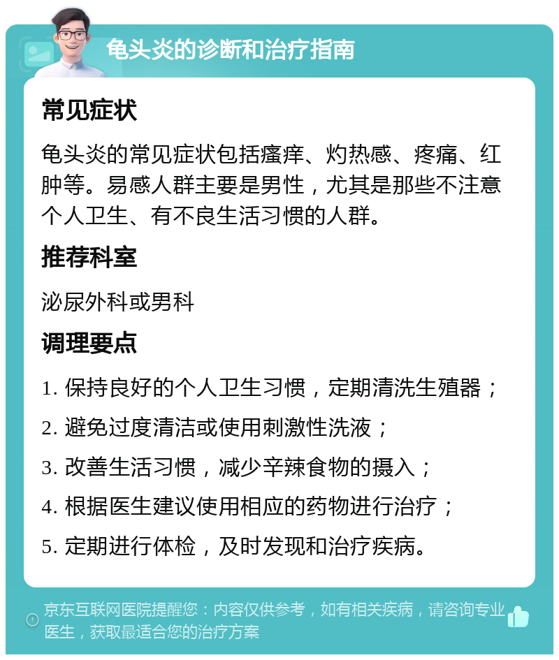 龟头炎的诊断和治疗指南 常见症状 龟头炎的常见症状包括瘙痒、灼热感、疼痛、红肿等。易感人群主要是男性，尤其是那些不注意个人卫生、有不良生活习惯的人群。 推荐科室 泌尿外科或男科 调理要点 1. 保持良好的个人卫生习惯，定期清洗生殖器； 2. 避免过度清洁或使用刺激性洗液； 3. 改善生活习惯，减少辛辣食物的摄入； 4. 根据医生建议使用相应的药物进行治疗； 5. 定期进行体检，及时发现和治疗疾病。