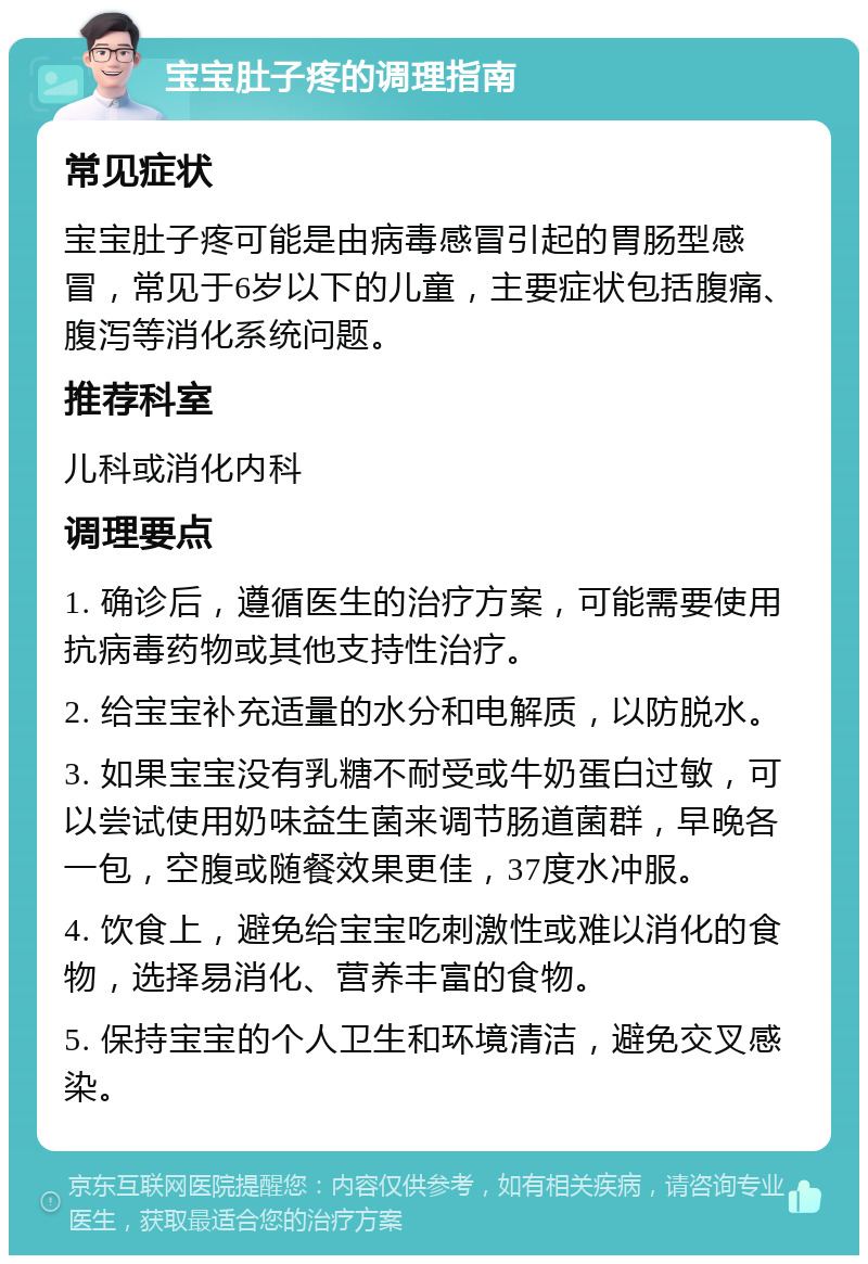 宝宝肚子疼的调理指南 常见症状 宝宝肚子疼可能是由病毒感冒引起的胃肠型感冒，常见于6岁以下的儿童，主要症状包括腹痛、腹泻等消化系统问题。 推荐科室 儿科或消化内科 调理要点 1. 确诊后，遵循医生的治疗方案，可能需要使用抗病毒药物或其他支持性治疗。 2. 给宝宝补充适量的水分和电解质，以防脱水。 3. 如果宝宝没有乳糖不耐受或牛奶蛋白过敏，可以尝试使用奶味益生菌来调节肠道菌群，早晚各一包，空腹或随餐效果更佳，37度水冲服。 4. 饮食上，避免给宝宝吃刺激性或难以消化的食物，选择易消化、营养丰富的食物。 5. 保持宝宝的个人卫生和环境清洁，避免交叉感染。