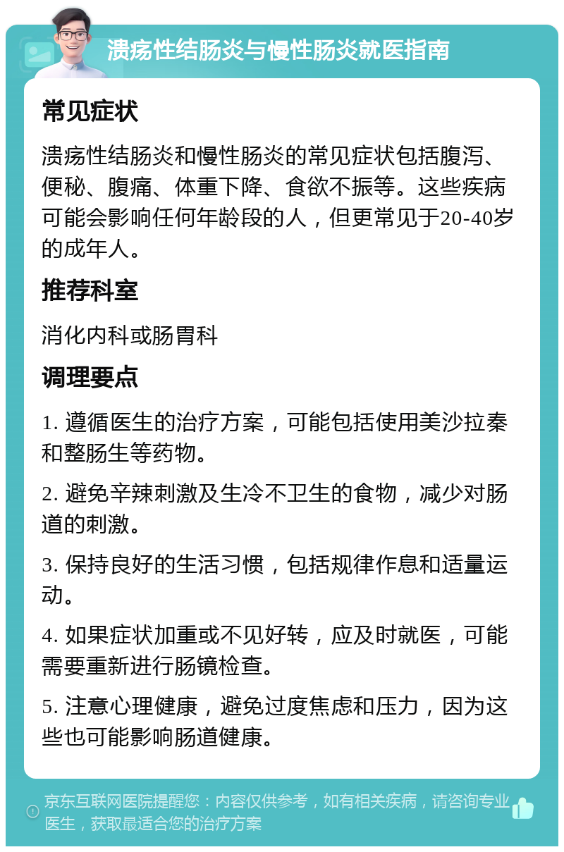 溃疡性结肠炎与慢性肠炎就医指南 常见症状 溃疡性结肠炎和慢性肠炎的常见症状包括腹泻、便秘、腹痛、体重下降、食欲不振等。这些疾病可能会影响任何年龄段的人，但更常见于20-40岁的成年人。 推荐科室 消化内科或肠胃科 调理要点 1. 遵循医生的治疗方案，可能包括使用美沙拉秦和整肠生等药物。 2. 避免辛辣刺激及生冷不卫生的食物，减少对肠道的刺激。 3. 保持良好的生活习惯，包括规律作息和适量运动。 4. 如果症状加重或不见好转，应及时就医，可能需要重新进行肠镜检查。 5. 注意心理健康，避免过度焦虑和压力，因为这些也可能影响肠道健康。