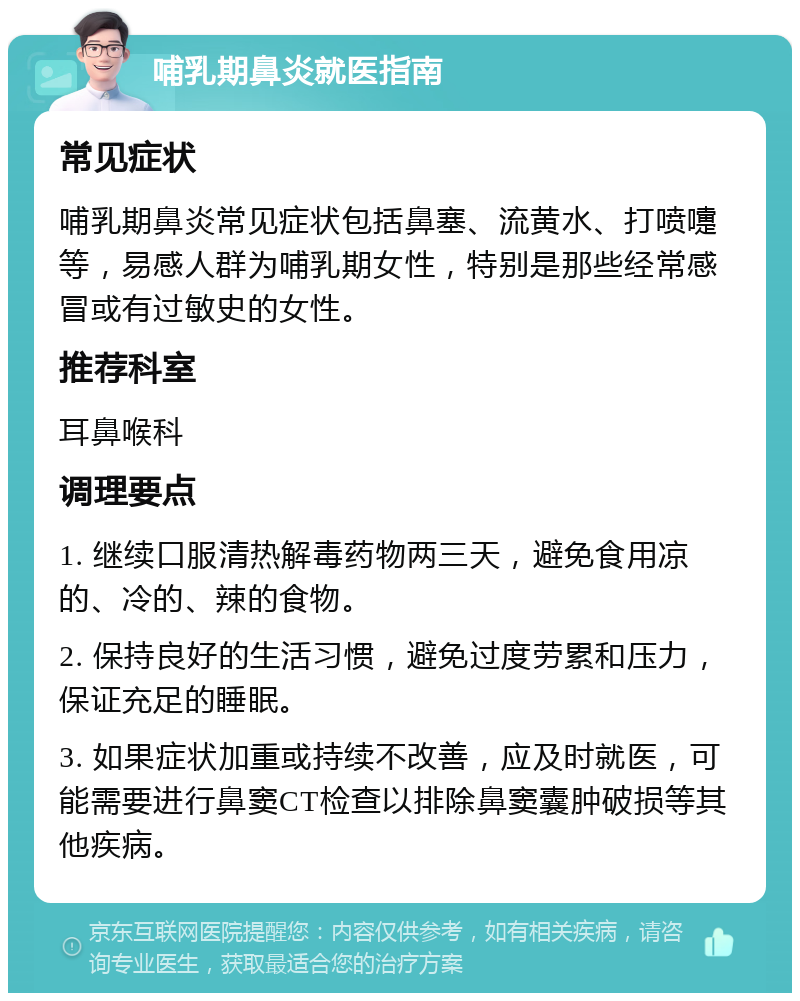 哺乳期鼻炎就医指南 常见症状 哺乳期鼻炎常见症状包括鼻塞、流黄水、打喷嚏等，易感人群为哺乳期女性，特别是那些经常感冒或有过敏史的女性。 推荐科室 耳鼻喉科 调理要点 1. 继续口服清热解毒药物两三天，避免食用凉的、冷的、辣的食物。 2. 保持良好的生活习惯，避免过度劳累和压力，保证充足的睡眠。 3. 如果症状加重或持续不改善，应及时就医，可能需要进行鼻窦CT检查以排除鼻窦囊肿破损等其他疾病。