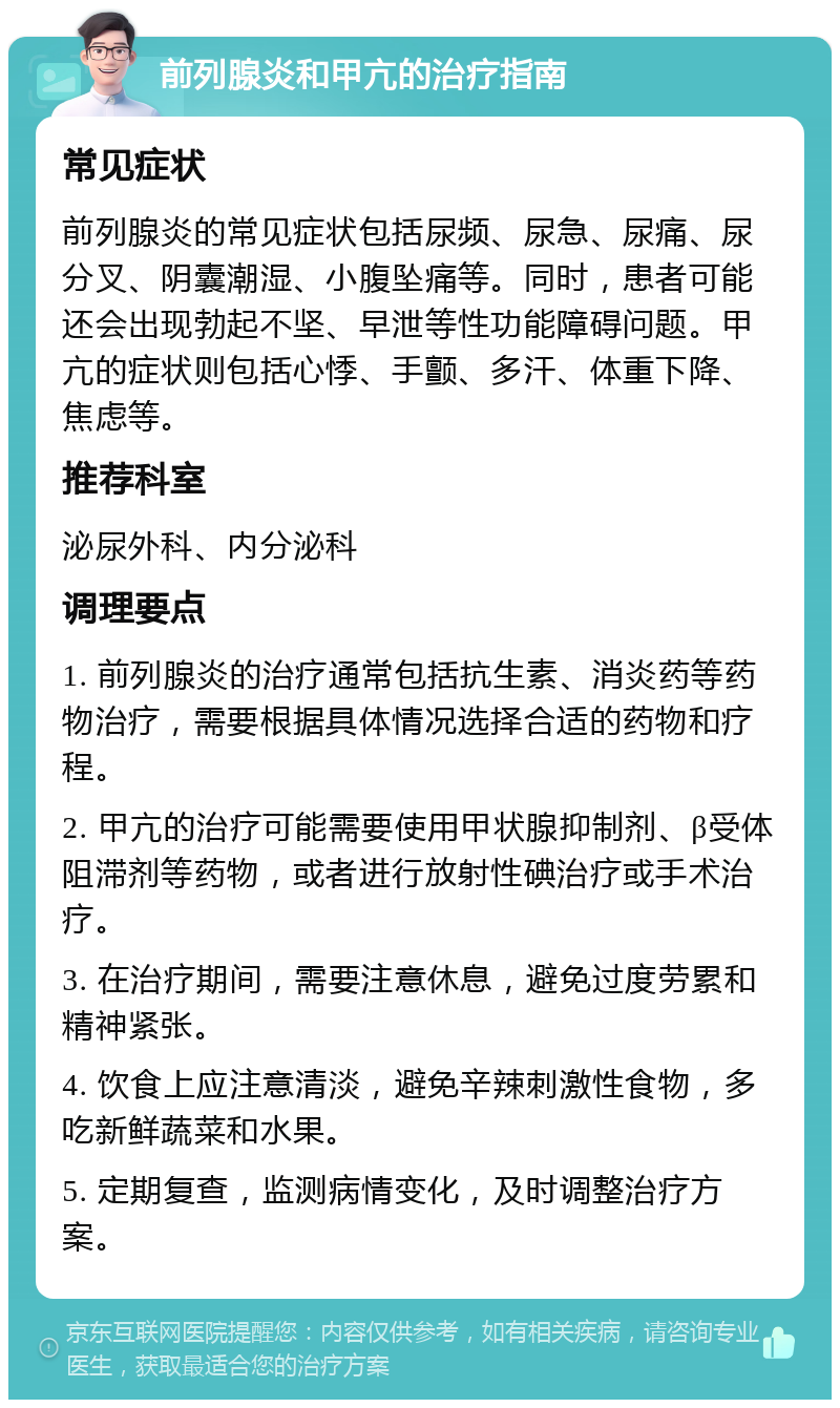 前列腺炎和甲亢的治疗指南 常见症状 前列腺炎的常见症状包括尿频、尿急、尿痛、尿分叉、阴囊潮湿、小腹坠痛等。同时，患者可能还会出现勃起不坚、早泄等性功能障碍问题。甲亢的症状则包括心悸、手颤、多汗、体重下降、焦虑等。 推荐科室 泌尿外科、内分泌科 调理要点 1. 前列腺炎的治疗通常包括抗生素、消炎药等药物治疗，需要根据具体情况选择合适的药物和疗程。 2. 甲亢的治疗可能需要使用甲状腺抑制剂、β受体阻滞剂等药物，或者进行放射性碘治疗或手术治疗。 3. 在治疗期间，需要注意休息，避免过度劳累和精神紧张。 4. 饮食上应注意清淡，避免辛辣刺激性食物，多吃新鲜蔬菜和水果。 5. 定期复查，监测病情变化，及时调整治疗方案。