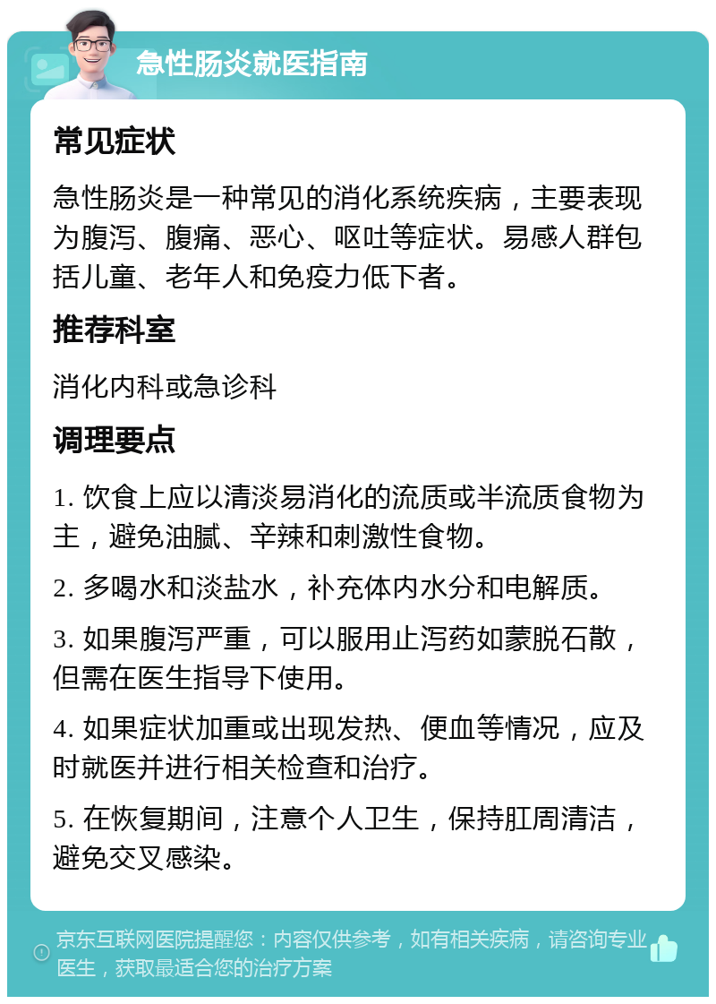 急性肠炎就医指南 常见症状 急性肠炎是一种常见的消化系统疾病，主要表现为腹泻、腹痛、恶心、呕吐等症状。易感人群包括儿童、老年人和免疫力低下者。 推荐科室 消化内科或急诊科 调理要点 1. 饮食上应以清淡易消化的流质或半流质食物为主，避免油腻、辛辣和刺激性食物。 2. 多喝水和淡盐水，补充体内水分和电解质。 3. 如果腹泻严重，可以服用止泻药如蒙脱石散，但需在医生指导下使用。 4. 如果症状加重或出现发热、便血等情况，应及时就医并进行相关检查和治疗。 5. 在恢复期间，注意个人卫生，保持肛周清洁，避免交叉感染。