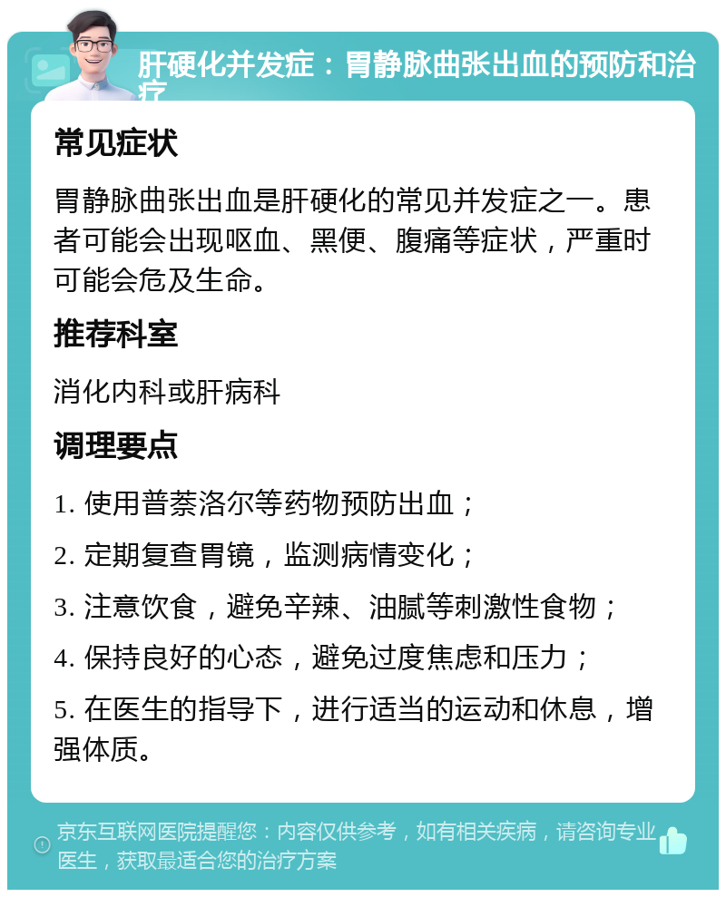 肝硬化并发症：胃静脉曲张出血的预防和治疗 常见症状 胃静脉曲张出血是肝硬化的常见并发症之一。患者可能会出现呕血、黑便、腹痛等症状，严重时可能会危及生命。 推荐科室 消化内科或肝病科 调理要点 1. 使用普萘洛尔等药物预防出血； 2. 定期复查胃镜，监测病情变化； 3. 注意饮食，避免辛辣、油腻等刺激性食物； 4. 保持良好的心态，避免过度焦虑和压力； 5. 在医生的指导下，进行适当的运动和休息，增强体质。