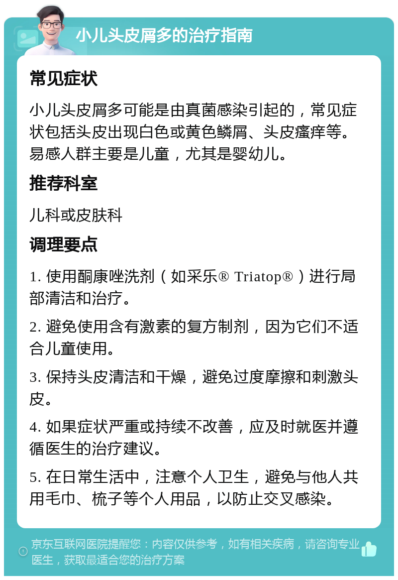 小儿头皮屑多的治疗指南 常见症状 小儿头皮屑多可能是由真菌感染引起的，常见症状包括头皮出现白色或黄色鳞屑、头皮瘙痒等。易感人群主要是儿童，尤其是婴幼儿。 推荐科室 儿科或皮肤科 调理要点 1. 使用酮康唑洗剂（如采乐® Triatop®）进行局部清洁和治疗。 2. 避免使用含有激素的复方制剂，因为它们不适合儿童使用。 3. 保持头皮清洁和干燥，避免过度摩擦和刺激头皮。 4. 如果症状严重或持续不改善，应及时就医并遵循医生的治疗建议。 5. 在日常生活中，注意个人卫生，避免与他人共用毛巾、梳子等个人用品，以防止交叉感染。